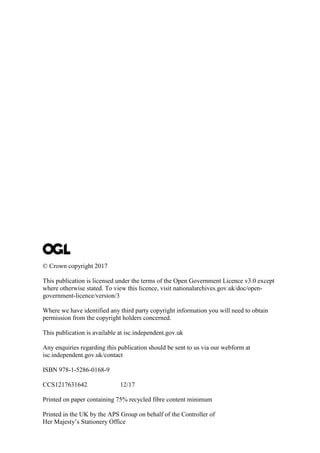© Crown copyright 2017
This publication is licensed under the terms of the Open Government Licence v3.0 except
where otherwise stated. To view this licence, visit nationalarchives.gov.uk/doc/open-
government-licence/version/3
Where we have identified any third party copyright information you will need to obtain
permission from the copyright holders concerned.
This publication is available at isc.independent.gov.uk
Any enquiries regarding this publication should be sent to us via our webform at
isc.independent.gov.uk/contact
ISBN 978-1-5286-0168-9
CCS1217631642 12/17
Printed on paper containing 75% recycled fibre content minimum
Printed in the UK by the APS Group on behalf of the Controller of
Her Majesty’s Stationery Office
 