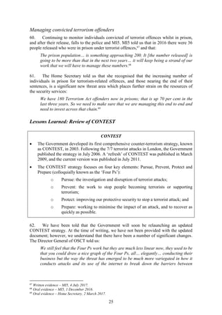 25
Managing convicted terrorism offenders
60. Continuing to monitor individuals convicted of terrorist offences whilst in prison,
and after their release, falls to the police and MI5. MI5 told us that in 2016 there were 36
people released who were in prison under terrorist offences,67
and that:
The prison population… is something approaching 200. It [the number released] is
going to be more than that in the next two years… it will keep being a strand of our
work that we will have to manage these numbers.68
61. The Home Secretary told us that she recognised that the increasing number of
individuals in prison for terrorism-related offences, and those nearing the end of their
sentences, is a significant new threat area which places further strain on the resources of
the security services:
We have 180 Terrorism Act offenders now in prisons; that is up 70 per cent in the
last three years. So we need to make sure that we are managing this end to end and
need to invest across that chain.69
Lessons Learned: Review of CONTEST
62. We have been told that the Government will soon be relaunching an updated
CONTEST strategy. At the time of writing, we have not been provided with the updated
document; however, we understand that there have been a number of significant changes.
The Director General of OSCT told us:
We still feel that the Four Ps work but they are much less linear now, they used to be
that you could draw a nice graph of the Four Ps, all… elegantly… conducting their
business but the way the threat has emerged to be much more variegated in how it
conducts attacks and its use of the internet to break down the barriers between
67
Written evidence – MI5, 4 July 2017.
68
Oral evidence – MI5, 1 December 2016.
69
Oral evidence – Home Secretary, 2 March 2017.
CONTEST
 The Government developed its first comprehensive counter-terrorism strategy, known
as CONTEST, in 2003. Following the 7/7 terrorist attacks in London, the Government
published the strategy in July 2006. A ‘refresh’ of CONTEST was published in March
2009, and the current version was published in July 2011.
 The CONTEST strategy focuses on four key elements: Pursue, Prevent, Protect and
Prepare (colloquially known as the ‘Four Ps’):
o Pursue: the investigation and disruption of terrorist attacks;
o Prevent: the work to stop people becoming terrorists or supporting
terrorism;
o Protect: improving our protective security to stop a terrorist attack; and
o Prepare: working to minimise the impact of an attack, and to recover as
quickly as possible.
 
