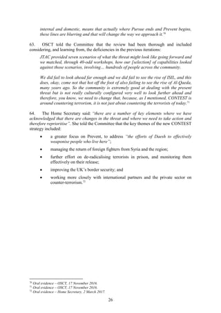 26
internal and domestic, means that actually where Pursue ends and Prevent begins,
these lines are blurring and that will change the way we approach it.70
63. OSCT told the Committee that the review had been thorough and included
considering, and learning from, the deficiencies in the previous iterations:
JTAC provided seven scenarios of what the threat might look like going forward and
we matched, through 40-odd workshops, how our [selection] of capabilities looked
against those scenarios, involving… hundreds of people across the community.
We did fail to look ahead far enough and we did fail to see the rise of ISIL, and this
does, okay, come not that hot off the foot of also failing to see the rise of Al-Qaeda,
many years ago. So the community is extremely good at dealing with the present
threat but is not really culturally configured very well to look further ahead and
therefore, you know, we need to change that, because, as I mentioned, CONTEST is
around countering terrorism, it is not just about countering the terrorists of today.71
64. The Home Secretary said: “there are a number of key elements where we have
acknowledged that there are changes in the threat and where we need to take action and
therefore reprioritise”. She told the Committee that the key themes of the new CONTEST
strategy included:
 a greater focus on Prevent, to address “the efforts of Daesh to effectively
weaponise people who live here”;
 managing the return of foreign fighters from Syria and the region;
 further effort on de-radicalising terrorists in prison, and monitoring them
effectively on their release;
 improving the UK’s border security; and
 working more closely with international partners and the private sector on
counter-terrorism.72
70
Oral evidence – OSCT, 17 November 2016.
71
Oral evidence – OSCT, 17 November 2016.
72
Oral evidence – Home Secretary, 2 March 2017.
 