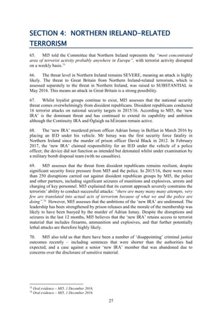 27
SECTION 4: NORTHERN IRELAND-RELATED
TERRORISM
65. MI5 told the Committee that Northern Ireland represents the “most concentrated
area of terrorist activity probably anywhere in Europe”, with terrorist activity disrupted
on a weekly basis.73
66. The threat level in Northern Ireland remains SEVERE, meaning an attack is highly
likely. The threat to Great Britain from Northern Ireland-related terrorism, which is
assessed separately to the threat in Northern Ireland, was raised to SUBSTANTIAL in
May 2016. This means an attack in Great Britain is a strong possibility.
67. Whilst loyalist groups continue to exist, MI5 assesses that the national security
threat comes overwhelmingly from dissident republicans. Dissident republicans conducted
16 terrorist attacks on national security targets in 2015/16. According to MI5, the ‘new
IRA’ is the dominant threat and has continued to extend its capability and ambition
although the Continuity IRA and Óglaigh na hÉireann remain active.
68. The ‘new IRA’ murdered prison officer Adrian Ismay in Belfast in March 2016 by
placing an IED under his vehicle. Mr Ismay was the first security force fatality in
Northern Ireland since the murder of prison officer David Black in 2012. In February
2017, the ‘new IRA’ claimed responsibility for an IED under the vehicle of a police
officer; the device did not function as intended but detonated whilst under examination by
a military bomb disposal team (with no casualties).
69. MI5 assesses that the threat from dissident republicans remains resilient, despite
significant security force pressure from MI5 and the police. In 2015/16, there were more
than 250 disruptions carried out against dissident republican groups by MI5, the police
and other partners, including significant seizures of munitions and explosives, arrests and
charging of key personnel. MI5 explained that its current approach severely constrains the
terrorists’ ability to conduct successful attacks: “there are many many many attempts, very
few are translated into actual acts of terrorism because of what we and the police are
doing”.74
However, MI5 assesses that the ambitions of the ‘new IRA’ are undimmed. The
leadership has been strengthened by prison releases and the morale of the membership was
likely to have been buoyed by the murder of Adrian Ismay. Despite the disruptions and
seizures in the last 12 months, MI5 believes that the ‘new IRA’ retains access to terrorist
material that includes firearms, ammunition and explosives, and that further potentially
lethal attacks are therefore highly likely.
70. MI5 also told us that there have been a number of ‘disappointing’ criminal justice
outcomes recently – including sentences that were shorter than the authorities had
expected, and a case against a senior ‘new IRA’ member that was abandoned due to
concerns over the disclosure of sensitive material.
73
Oral evidence – MI5, 1 December 2016.
74
Oral evidence – MI5, 1 December 2016.
 