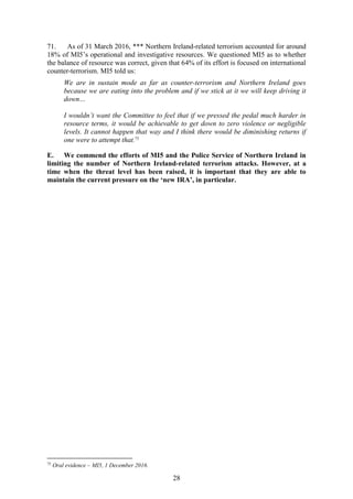 28
71. As of 31 March 2016, *** Northern Ireland-related terrorism accounted for around
18% of MI5’s operational and investigative resources. We questioned MI5 as to whether
the balance of resource was correct, given that 64% of its effort is focused on international
counter-terrorism. MI5 told us:
We are in sustain mode as far as counter-terrorism and Northern Ireland goes
because we are eating into the problem and if we stick at it we will keep driving it
down…
I wouldn’t want the Committee to feel that if we pressed the pedal much harder in
resource terms, it would be achievable to get down to zero violence or negligible
levels. It cannot happen that way and I think there would be diminishing returns if
one were to attempt that.75
E. We commend the efforts of MI5 and the Police Service of Northern Ireland in
limiting the number of Northern Ireland-related terrorism attacks. However, at a
time when the threat level has been raised, it is important that they are able to
maintain the current pressure on the ‘new IRA’, in particular.
75
Oral evidence – MI5, 1 December 2016.
 