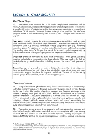 29
SECTION 5: CYBER SECURITY
The Threat: Scope
72. The current cyber threat to the UK is diverse, ranging from state actors such as
Russia, China and Iran, to organised crime groups and terrorist organisations, to individual
criminals. All sectors of society are at risk, from government networks, to companies, to
individuals. GCHQ told the Committee that two years ago it had predicted “the tidal wave
of cyber attacks to rise internationally and in the UK, and… a major attack in the next
year”.76
State actors generally possess the most sophisticated cyber capabilities, which are most
often employed against the state or large companies. Their objectives typically include
commercial gain (e.g. stealing commercial secrets), geopolitical gain (e.g. interfering
in another country’s elections or causing instability) and more traditional espionage
(e.g. stealing ‘state secrets’). The practical use of the advanced capabilities possessed by
state actors may often be tempered by diplomatic or geopolitical considerations.
Organised criminals represent the next most sophisticated threat group, generally
targeting individuals or organisations for financial gain. This may involve the theft of
bank details and personal information, or holding systems ‘for ransom’ until payment is
made.77
Terrorist groups are prepared to use cyber techniques; however, there is no evidence of
them successfully carrying out cyber action intended to cause direct harm, and most
commentators suggest they lack the requisite capabilities. The use of the internet by
terrorist groups therefore mainly relates to spreading propaganda.
‘Real-world’ impact
73. Many of the current cyber threats facing the UK involve damage to the economy,
individual prosperity or privacy. However, increasingly there is a risk of physical damage
in the ‘real world’. The number of devices, processes and functions connected to the
internet – ranging from parts of the Critical National Infrastructure to wifi-enabled
domestic appliances – has grown exponentially in recent years. The Internet of Things
(IoT) is a term used to refer to physical devices (including home appliances, vehicles and
buildings) embedded with electronics, software, sensors and network connectivity that
enables them to collect and exchange data, and that connectivity makes them vulnerable to
cyber attack with potential for direct ‘real-world’ impact.
74. Developing secure systems is an expensive and time-consuming business, and
historically the devices which make up the IoT have not been designed with cyber security
in mind. This has resulted in vast, often insecure, networks, creating easy targets for
hackers. In October 2016, a US internet routing company (Dyn) was targeted by a massive
76
Oral evidence – GCHQ, 19 January 2017.
77
There can be some overlap between state actors and organised criminals, as some foreign intelligence
services (***) are known to use criminal groups to augment their cyber capabilities and obscure state
involvement in such activities.
 