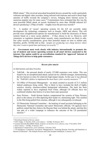 30
DDoS attack.78
This involved networked household devices around the world, particularly
webcams and digital video recorders, being infected with malware and used to direct huge
amounts of traffic towards the company’s servers, bringing down internet access to
numerous popular sites for many users.79
Commentators have estimated that this was the
most powerful DDoS attack on record, facilitated by more than 100,000 infected IoT
devices (producing 1.2Tbps of traffic – roughly twice the previous record).80
75. A number of ‘secure’ operating systems for the IoT are currently under
development (by technology companies such as Google, ARM and others). This will
provide more straightforward options for manufacturers to build the electronics of future
systems based on a more secure platform – if they choose to do so. However, until
consumers or regulators demand better security, many manufacturers are likely to side-
line cyber security considerations, given their potential impact on time to market and,
therefore, profits. GCHQ told us that: “people are producing very cheap devices where
they don’t want to spend time and money on security”.81
F. Government must work closely with industry internationally to promote the
use of modern and secure operating systems in all smart devices connected to the
internet. One option could be an accreditation standard for ‘approved’ Internet of
Things (IoT) devices to help guide consumers.
78
Distributed Denial of Service attack.
79
USA Today, 21 October 2016; oral evidence – GCHQ, 19 January 2017.
80
Lessons from the Dyn DDoS Attack, Schneier on Security (www.schneier.com), 8 November 2016.
81
Oral evidence – GCHQ, 19 January 2017.
82
Information Commissioner, press statement, 5 October 2016.
83
US Intelligence Community Assessment, Background to “Assessing Russian Activities and Intentions in
Recent US Elections”: The Analytic Process and Cyber Incident Attribution, 6 January 2017.
Recent cyber attacks
(i) Information and data breaches
 TalkTalk – the personal details of nearly 157,000 customers were stolen. This was
found to be an unsophisticated attack carried out by a British teenager, demonstrating
the low barriers to entry for relatively high-impact attacks. In this case it was allowed
by “TalkTalk’s failure to implement the most basic cyber security measures”.82
 US Office of Personnel Management – an attack resulted in records of 21.5 million
federal employees being stolen. This is likely to have included the theft of highly
sensitive security clearance-related background information. The hack has been
widely reported to have originated from China, although US officials have not
confirmed whether they believe it to have been state sponsored.
 Sony Pictures – North Korean hackers compromised the systems of Sony Pictures
prior to the release of a film depicting their leader in a demeaning light. This resulted
in the film being pulled from cinemas, although it was subsequently re-released.
 US Democratic National Committee – the hacking of email accounts belonging to the
Democratic National Committee and senior Democratic officials. US agencies have
publicly stated that they believe the Russian State was behind the attack, and that this
was part of a wider campaign to influence the outcome of the US presidential
election.83
 