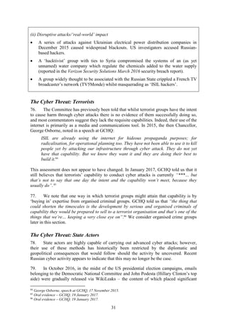 31
The Cyber Threat: Terrorists
76. The Committee has previously been told that whilst terrorist groups have the intent
to cause harm through cyber attacks there is no evidence of them successfully doing so,
and most commentators suggest they lack the requisite capabilities. Indeed, their use of the
internet is primarily as a media and communications tool. In 2015, the then Chancellor,
George Osborne, noted in a speech at GCHQ:
ISIL are already using the internet for hideous propaganda purposes; for
radicalisation, for operational planning too. They have not been able to use it to kill
people yet by attacking our infrastructure through cyber attack. They do not yet
have that capability. But we know they want it and they are doing their best to
build it.84
This assessment does not appear to have changed. In January 2017, GCHQ told us that it
still believes that terrorists’ capability to conduct cyber attacks is currently “***… but
that’s not to say that one day the intent and the capability won’t meet, because they
usually do”.85
77. We note that one way in which terrorist groups might attain that capability is by
‘buying in’ expertise from organised criminal groups. GCHQ told us that “the thing that
could shorten the timescales is the development by serious and organised criminals of
capability they would be prepared to sell to a terrorist organisation and that’s one of the
things that we’re… keeping a very close eye on”.86
We consider organised crime groups
later in this section.
The Cyber Threat: State Actors
78. State actors are highly capable of carrying out advanced cyber attacks; however,
their use of these methods has historically been restricted by the diplomatic and
geopolitical consequences that would follow should the activity be uncovered. Recent
Russian cyber activity appears to indicate that this may no longer be the case.
79. In October 2016, in the midst of the US presidential election campaigns, emails
belonging to the Democratic National Committee and John Podesta (Hillary Clinton’s top
aide) were gradually released via WikiLeaks – the content of which placed significant
84
George Osborne, speech at GCHQ, 17 November 2015.
85
Oral evidence – GCHQ, 19 January 2017.
86
Oral evidence – GCHQ, 19 January 2017.
(ii) Disruptive attacks/‘real-world’ impact
 A series of attacks against Ukrainian electrical power distribution companies in
December 2015 caused widespread blackouts. US investigators accused Russian-
based hackers.
 A ‘hacktivist’ group with ties to Syria compromised the systems of an (as yet
unnamed) water company which regulate the chemicals added to the water supply
(reported in the Verizon Security Solutions March 2016 security breach report).
 A group widely thought to be associated with the Russian State crippled a French TV
broadcaster’s network (TV5Monde) whilst masquerading as ‘ISIL hackers’.
 