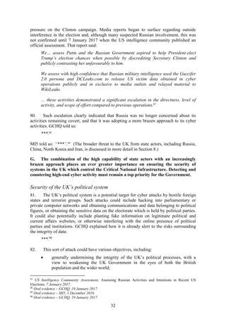 32
pressure on the Clinton campaign. Media reports began to surface regarding outside
interference in the election and, although many suspected Russian involvement, this was
not confirmed until 7 January 2017 when the US intelligence community published an
official assessment. That report said:
We… assess Putin and the Russian Government aspired to help President-elect
Trump’s election chances when possible by discrediting Secretary Clinton and
publicly contrasting her unfavourably to him.
We assess with high confidence that Russian military intelligence used the Guccifer
2.0 persona and DCLeaks.com to release US victim data obtained in cyber
operations publicly and in exclusive to media outlets and relayed material to
WikiLeaks.
… these activities demonstrated a significant escalation in the directness, level of
activity, and scope of effort compared to previous operations.87
80. Such escalation clearly indicated that Russia was no longer concerned about its
activities remaining covert, and that it was adopting a more brazen approach to its cyber
activities. GCHQ told us:
***.88
MI5 told us: “***”.89
(The broader threat to the UK from state actors, including Russia,
China, North Korea and Iran, is discussed in more detail in Section 8.)
G. The combination of the high capability of state actors with an increasingly
brazen approach places an ever greater importance on ensuring the security of
systems in the UK which control the Critical National Infrastructure. Detecting and
countering high-end cyber activity must remain a top priority for the Government.
Security of the UK’s political system
81. The UK’s political system is a potential target for cyber attacks by hostile foreign
states and terrorist groups. Such attacks could include hacking into parliamentary or
private computer networks and obtaining communications and data belonging to political
figures, or obtaining the sensitive data on the electorate which is held by political parties.
It could also potentially include planting fake information on legitimate political and
current affairs websites, or otherwise interfering with the online presence of political
parties and institutions. GCHQ explained how it is already alert to the risks surrounding
the integrity of data:
***.90
82. This sort of attack could have various objectives, including:
 generally undermining the integrity of the UK’s political processes, with a
view to weakening the UK Government in the eyes of both the British
population and the wider world;
87
US Intelligence Community Assessment, Assessing Russian Activities and Intentions in Recent US
Elections, 7 January 2017.
88
Oral evidence – GCHQ, 19 January 2017.
89
Oral evidence – MI5, 1 December 2016.
90
Oral evidence – GCHQ, 19 January 2017.
 