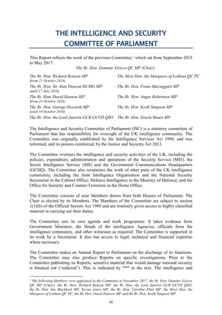 iii
THE INTELLIGENCE AND SECURITY
COMMITTEE OF PARLIAMENT
This Report reflects the work of the previous Committee,1
which sat from September 2015
to May 2017:
The Rt. Hon. Dominic Grieve QC MP (Chair)
The Rt. Hon. Richard Benyon MP
(from 21 October 2016)
The Rt. Hon. Sir Alan Duncan KCMG MP
The Most Hon. the Marquess of Lothian QC PC
The Rt. Hon. Fiona Mactaggart MP
The Rt. Hon. Angus Robertson MP
The Rt. Hon. Keith Simpson MP
(until 17 July 2016)
The Rt. Hon. David Hanson MP
(from 21 October 2016)
The Rt. Hon. George Howarth MP
(until 18 October 2016)
The Rt. Hon. the Lord Janvrin GCB GCVO QSO The Rt. Hon. Gisela Stuart MP
The Intelligence and Security Committee of Parliament (ISC) is a statutory committee of
Parliament that has responsibility for oversight of the UK intelligence community. The
Committee was originally established by the Intelligence Services Act 1994, and was
reformed, and its powers reinforced, by the Justice and Security Act 2013.
The Committee oversees the intelligence and security activities of the UK, including the
policies, expenditure, administration and operations of the Security Service (MI5), the
Secret Intelligence Service (SIS) and the Government Communications Headquarters
(GCHQ). The Committee also scrutinises the work of other parts of the UK intelligence
community, including the Joint Intelligence Organisation and the National Security
Secretariat in the Cabinet Office; Defence Intelligence in the Ministry of Defence; and the
Office for Security and Counter-Terrorism in the Home Office.
The Committee consists of nine Members drawn from both Houses of Parliament. The
Chair is elected by its Members. The Members of the Committee are subject to section
1(1)(b) of the Official Secrets Act 1989 and are routinely given access to highly classified
material in carrying out their duties.
The Committee sets its own agenda and work programme. It takes evidence from
Government Ministers, the Heads of the intelligence Agencies, officials from the
intelligence community, and other witnesses as required. The Committee is supported in
its work by a Secretariat. It also has access to legal, technical and financial expertise
where necessary.
The Committee makes an Annual Report to Parliament on the discharge of its functions.
The Committee may also produce Reports on specific investigations. Prior to the
Committee publishing its Reports, sensitive material that would damage national security
is blanked out (‘redacted’). This is indicated by *** in the text. The intelligence and
1
The following Members were appointed to the Committee in November 2017: the Rt. Hon. Dominic Grieve
QC MP (Chair), the Rt. Hon. Richard Benyon MP, the Rt. Hon. the Lord Janvrin GCB GCVO QSO,
the Rt. Hon. Ian Blackford MP, Kevan Jones MP, the Rt. Hon. Caroline Flint MP, the Most Hon. the
Marquess of Lothian QC PC, the Rt. Hon. David Hanson MP and the Rt. Hon. Keith Simpson MP.
 
