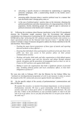 33
 subverting a specific election or referendum by undermining or supporting
particular campaigns, with a countervailing benefit to the hostile actor’s
preferred side;
 poisoning public discourse about a sensitive political issue in a manner that
suits the hostile state’s foreign policy aims; or
 in the case of political parties’ sensitive data on the electorate, obtaining the
political predilections and other characteristics of a large proportion of the UK
population, thereby identifying people who might be open to subversion or
political extremism in the hostile actor’s interests.
83. Following the revelations about Russian interference in the 2016 US presidential
election, the Committee sought assurance from the Government that adequate
consideration was being given to protecting the UK’s political system from cyber attack.
GCHQ told us that “protecting the UK’s political system from hostile cyber activity is a
major operational priority for the National Cyber Security Centre”,91
and that work to
counter it includes a range of measures designed to address the threats identified in the UK
and elsewhere. These include:
- Tracking the major known perpetrators of these types of attacks and reporting
detected incidents to those affected …;
- Ensuring that individuals whose participation in political activity puts them in the
public eye, have easy access to best practice advice on their private
communications security;
- Working with media, think tanks and other organisations to help defend against
activity to undermine open and free discourse and debate through targeted
attacks, disruption and the generation of propaganda (such as those we saw in
France in 2015 and have seen against think tanks);
- Making it easier for organisations that hold a significant amount of personal
data, including political parties and local constituency offices, to meet their
obligations to protect it.92
We were also told, in February 2017, that the Minister for the Cabinet Office has
“instituted an interdepartmental programme of work to put measures in place to assure
the integrity of the UK’s democratic processes against hostile state influence”.93
84. On the specific subject of the security of parliamentarians’ communications and
data, GCHQ said:
We monitor the executive, we monitor Government departments, we do not monitor
Parliamentary networks. We have a good relationship with the Parliamentary
security team and we have given advice to individual parliamentarians. On your
first day, I think, in this Parliament we sent everybody leaflets on what to do and
who to go to for advice. So we can [do] all of that but it is not part of our remit in
the same way.94
91
Written evidence – GCHQ, 16 February 2017.
92
Written evidence – GCHQ, 16 February 2017.
93
Written evidence – GCHQ, 16 February 2017.
94
Oral evidence – GCHQ, 19 January 2017.
 
