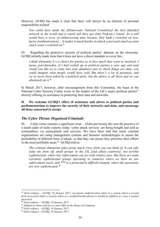 34
However, GCHQ has made it clear that there will always be an element of personal
responsibility needed:
You could have made the [Democratic National Committee] the best defended
network in the world and it would still have got John Podesta’s Gmail. So it still
would have a trove of embarrassing data because [he] hadn’t switched on two-
factor [authentication]… It makes it much harder to attack a personal email account
and it wasn’t switched on.95
85. Regarding the protective security of political parties’ datasets on the electorate,
GCHQ initially made clear that it does not have a direct mandate to cover this:
I think ultimately it’s a choice for parties as to how much they want us involved. I
mean, post-Snowden, if I had rocked up to political parties a year ago and said
would you like us to come into your databases just to check things are okay, you
could imagine what people would have said. But there’s a lot of paranoia, and
we’ve never been asked by a political party, but the advice is all there and we can
absolutely do it.96
In March 2017, however, after encouragement from this Committee, the head of the
National Cyber Security Centre wrote to the leaders of the UK’s major political parties97
directly offering its assistance in protecting their data and networks.
H. We welcome GCHQ’s offers of assistance and advice to political parties and
parliamentarians to improve the security of their networks and data, and encourage
all those concerned to accept.
The Cyber Threat: Organised Criminals
86. Cyber crime remains a significant issue – whilst previously this was the preserve of
a small cadre of niche experts, today ‘cyber attack services’ are being bought and sold as
commodities via anonymised web services. We have been told that some criminal
organisations are using management systems and business methodologies to assess the
profitability of different lines of attack, so that they can ensure they prioritise their efforts
in the most profitable areas.98
GCHQ told us:
The criminal dimension takes pretty much every form you can think of. It can take
[take the form of] small groups in the UK [and allied countries], not terribly
sophisticated, where law enforcement can act with relative ease. But there are some
extremely sophisticated groups operating in countries where we have no law
enforcement reach, and *** is a particularly difficult example, where the operations
are very sophisticated. 99
95
Oral evidence – GCHQ, 19 January 2017; two-factor authentication refers to a system where a second
form of security (often a security token or a verified mobile phone) is needed in addition to a user’s normal
password.
96
Oral evidence – GCHQ, 19 January 2017.
97
Defined as those with two or more MPs in the House of Commons.
98
Oral evidence – GCHQ, 19 January 2017.
99
Oral evidence – GCHQ, 19 January 2017.
 