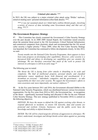 35
Criminal cyber attacks: ***
In 2015, the UK was subject to a major criminal cyber attack using ‘Dridex’ malware,
aimed at stealing users’ personal information (often bank details). ***:
*** it was [a] sustained attack on I think half a million British people, [involving
a variety of sources of data including some Government data] and that sort of
thing, ***.100
The Government Response: Strategy
87. This Committee has closely examined the Government’s Cyber Security Strategy
over the past decade. In its 2008–2009 Annual Report, the Committee raised concerns
about the potential threat posed to the UK Government, Critical National Infrastructure
and commercial companies from electronic attack and recommended that the UK accord
cyber security a higher priority.101
Since 2009, when the first Cyber Security Strategy
was launched, the Committee has continued to follow developments closely. In July 2012,
we said:
Twenty months into the National Cyber Security Programme, there appears to have
been some progress on developing cyber capabilities. However, cyber security is a
fast-paced field and delays in developing our capabilities give our enemies the
advantage. We are therefore concerned that much of the work to protect UK
interests in cyberspace is still in an early stage.102
The following year we noted:
The threat the UK is facing from cyber attacks is disturbing in its scale and
complexity. The theft of intellectual property, personal details, and classified
information causes significant harm, both financial and non-financial. It is
incumbent on everyone – individuals, companies, and the government – to take
responsibility for their own cyber security. We support the Government’s efforts to
raise awareness and, more importantly, our nation’s defences.103
88. In the five years between 2011 and 2016, the Government allocated £860m to the
National Cyber Security Programme, which was distributed between various Government
organisations. For the five years from 2016 to 2021, the Government has – in recognition
of the threat – significantly increased funding and allocated £1.9bn for the new National
Cyber Security Strategy. This new strategy (published in November 2016) is centred on
the following objectives:
DEFEND: We have the means to defend the UK against evolving cyber threats, to
respond effectively to incidents, to ensure UK networks, data and systems are
protected and resilient. Citizens, businesses, and the public sector have the
knowledge and ability to defend themselves.
DETER: The UK will be a hard target for all forms of aggression in cyberspace. We
detect, understand, investigate and disrupt hostile action taken against us, pursuing
100
Oral evidence – GCHQ, 19 January 2017.
101
ISC Annual Report 2008–2009, Cm 7807.
102
ISC Annual Report 2011–2012, Cm 8403.
103
ISC Annual Report 2012–2013, HC 547.
 