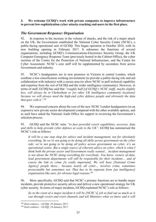 37
J. We welcome GCHQ’s work with private companies to improve infrastructure
to prevent low-sophistication cyber attacks reaching end-users in the first place.
The Government Response: Organisation
92. In response to the increase in the volume of attacks, and the risk of a major attack
on the UK, the Government established the National Cyber Security Centre (NCSC), a
public-facing operational unit of GCHQ. This began operation in October 2016, with its
new building opening in February 2017. It subsumes the functions of several
organisations, including GCHQ’s Communications-Electronics Security Group, the UK
Computer Emergency Response Team (previously hosted in the Cabinet Office), the cyber
sections of the Centre for the Protection of National Infrastructure, and the Centre for
Cyber Assessment. NCSC’s core staff will be supplemented by secondees from across
Government and industry.
93. NCSC’s headquarters are in new premises in Victoria in central London, which
combine a low-classification working environment (to provide a public-facing role and aid
collaboration with industry) with a secure area (to allow NCSC to pull technical capability
and expertise from the rest of GCHQ and the wider intelligence community). However, in
terms of staff, GCHQ has said that “roughly half [of GCHQ’s NCSC staff], maybe slightly
less, will always be in Cheltenham or [or other UK intelligence community locations]
because we will always need the high-end cyber defence people and obviously the data
that goes with it”.108
94. We expressed concern about the cost of the new NCSC London headquarters (in an
expensive new private sector development) compared with the other available options, and
as such have asked the National Audit Office for support in reviewing the Government’s
selection process.
95. GCHQ said the NCSC aims “to fuse powerful covert capabilities, accesses, data
and skills to help provide cyber defence at scale to the UK”. GCHQ has summarised the
NCSC’s role as follows:
It will be a one stop shop for advice and incident management, not for absolutely
everything. So we’re not going to be doing all skills across government on the cyber
side, we’re not going to be doing all policy across government on cyber, it’s an
operational centre. But a single source of coherent advice on cyber, which is what I
think both the private sector and Government really wanted… incident management
is not about the NCSC doing everything for everybody. You know, owners of data,
lead government departments will still be responsible for their incidents… and of
course the link to crime [is really important]. We will have [National Crime
Agency] people there… because nearly all cyber… involves crime, sometimes
prosecutable but sometimes not. That has to be separate from [an intelligence]
organisation like ours, for obvious legal reasons.109
96. More specifically, GCHQ said that NCSC’s primary functions are to handle major
incidents, provide protective security advice and deliver a new operational strategy for UK
cyber security. In terms of major incidents, GCHQ explained NCSC’s role as follows:
So in the event of a major incident it will be [NCSC’s] job to find out as much as it
can through covert and overt channels and tell Ministers what we know and it will
108
Oral evidence – GCHQ, 19 January 2017.
109
Oral evidence – GCHQ, 19 January 2017.
 