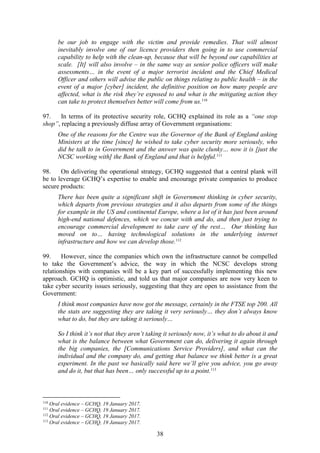38
be our job to engage with the victim and provide remedies. That will almost
inevitably involve one of our licence providers then going in to use commercial
capability to help with the clean-up, because that will be beyond our capabilities at
scale. [It] will also involve – in the same way as senior police officers will make
assessments… in the event of a major terrorist incident and the Chief Medical
Officer and others will advise the public on things relating to public health – in the
event of a major [cyber] incident, the definitive position on how many people are
affected, what is the risk they’re exposed to and what is the mitigating action they
can take to protect themselves better will come from us.110
97. In terms of its protective security role, GCHQ explained its role as a “one stop
shop”, replacing a previously diffuse array of Government organisations:
One of the reasons for the Centre was the Governor of the Bank of England asking
Ministers at the time [since] he wished to take cyber security more seriously, who
did he talk to in Government and the answer was quite clunky… now it is [just the
NCSC working with] the Bank of England and that is helpful.111
98. On delivering the operational strategy, GCHQ suggested that a central plank will
be to leverage GCHQ’s expertise to enable and encourage private companies to produce
secure products:
There has been quite a significant shift in Government thinking in cyber security,
which departs from previous strategies and it also departs from some of the things
for example in the US and continental Europe, where a lot of it has just been around
high-end national defences, which we concur with and do, and then just trying to
encourage commercial development to take care of the rest… Our thinking has
moved on to… having technological solutions in the underlying internet
infrastructure and how we can develop those.112
99. However, since the companies which own the infrastructure cannot be compelled
to take the Government’s advice, the way in which the NCSC develops strong
relationships with companies will be a key part of successfully implementing this new
approach. GCHQ is optimistic, and told us that major companies are now very keen to
take cyber security issues seriously, suggesting that they are open to assistance from the
Government:
I think most companies have now got the message, certainly in the FTSE top 200. All
the stats are suggesting they are taking it very seriously… they don’t always know
what to do, but they are taking it seriously…
So I think it’s not that they aren’t taking it seriously now, it’s what to do about it and
what is the balance between what Government can do, delivering it again through
the big companies, the [Communications Service Providers], and what can the
individual and the company do, and getting that balance we think better is a great
experiment. In the past we basically said here we’ll give you advice, you go away
and do it, but that has been… only successful up to a point.113
110
Oral evidence – GCHQ, 19 January 2017.
111
Oral evidence – GCHQ, 19 January 2017.
112
Oral evidence – GCHQ, 19 January 2017.
113
Oral evidence – GCHQ, 19 January 2017.
 