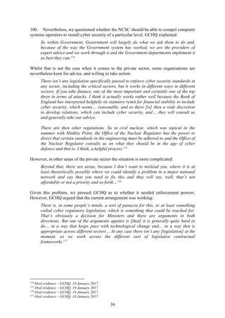 39
100. Nevertheless, we questioned whether the NCSC should be able to compel computer
systems operators to install cyber security of a particular level. GCHQ explained:
So within Government, Government will largely do what we ask them to do and,
because of the way the Government system has worked, we are the providers of
expert advice and we work through it and the Government departments implement it
as best they can.114
Whilst that is not the case when it comes to the private sector, some organisations are
nevertheless keen for advice, and willing to take action:
There isn’t any legislation specifically passed to enforce cyber security standards in
any sector, including the critical sectors, but it works in different ways in different
sectors. If you take finance, one of the most important and certainly one of the top
three in terms of attacks, I think it actually works rather well because the Bank of
England has interpreted helpfully its statutory remit for financial stability to include
cyber security, which seems… reasonable, and so there [is] then a wide discretion
to develop relations, which can include cyber security, and… they will consult us
and generally take our advice.
There are then other regulations. So in civil nuclear, which was topical in the
summer with Hinkley Point, the Office of the Nuclear Regulator has the power to
direct that certain standards in the engineering must be adhered to and the Office of
the Nuclear Regulator consults us on what they should be in the age of cyber
defence and that is, I think, a helpful process.115
However, in other areas of the private sector the situation is more complicated:
Beyond that, there are areas, because I don’t want to mislead you, where it is at
least theoretically possible where we could identify a problem in a major national
network and say that you need to fix this and they will say, well, that’s not
affordable or not a priority and so forth…116
Given this problem, we pressed GCHQ as to whether it needed enforcement powers.
However, GCHQ argued that the current arrangement was working:
There is, in some people’s minds, a sort of panacea for this, or at least something
called cyber regulatory legislation, which is something that could be reached for.
That’s obviously a decision for Ministers and there are arguments in both
directions. But one of the arguments against is [that] it is generally quite hard to
do… in a way that keeps pace with technological change and… in a way that is
appropriate across different sectors… In any case there isn’t any [legislation] at the
moment, so we work across the different sort of legislative contractual
frameworks.117
114
Oral evidence – GCHQ, 19 January 2017.
115
Oral evidence – GCHQ, 19 January 2017.
116
Oral evidence – GCHQ, 19 January 2017.
117
Oral evidence – GCHQ, 19 January 2017.
 