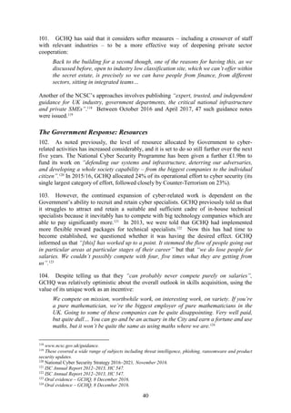 40
101. GCHQ has said that it considers softer measures – including a crossover of staff
with relevant industries – to be a more effective way of deepening private sector
cooperation:
Back to the building for a second though, one of the reasons for having this, as we
discussed before, open to industry low classification site, which we can’t offer within
the secret estate, is precisely so we can have people from finance, from different
sectors, sitting in integrated teams…
Another of the NCSC’s approaches involves publishing “expert, trusted, and independent
guidance for UK industry, government departments, the critical national infrastructure
and private SMEs”.118
Between October 2016 and April 2017, 47 such guidance notes
were issued.119
The Government Response: Resources
102. As noted previously, the level of resource allocated by Government to cyber-
related activities has increased considerably, and it is set to do so still further over the next
five years. The National Cyber Security Programme has been given a further £1.9bn to
fund its work on “defending our systems and infrastructure, deterring our adversaries,
and developing a whole society capability – from the biggest companies to the individual
citizen”.120
In 2015/16, GCHQ allocated 24% of its operational effort to cyber security (its
single largest category of effort, followed closely by Counter-Terrorism on 23%).
103. However, the continued expansion of cyber-related work is dependent on the
Government’s ability to recruit and retain cyber specialists. GCHQ previously told us that
it struggles to attract and retain a suitable and sufficient cadre of in-house technical
specialists because it inevitably has to compete with big technology companies which are
able to pay significantly more.121
In 2013, we were told that GCHQ had implemented
more flexible reward packages for technical specialists.122
Now this has had time to
become established, we questioned whether it was having the desired effect. GCHQ
informed us that “[this] has worked up to a point. It stemmed the flow of people going out
in particular areas at particular stages of their career” but that “we do lose people for
salaries. We couldn’t possibly compete with four, five times what they are getting from
us”.123
104. Despite telling us that they “can probably never compete purely on salaries”,
GCHQ was relatively optimistic about the overall outlook in skills acquisition, using the
value of its unique work as an incentive:
We compete on mission, worthwhile work, on interesting work, on variety. If you’re
a pure mathematician, we’re the biggest employer of pure mathematicians in the
UK. Going to some of these companies can be quite disappointing. Very well paid,
but quite dull… You can go and be an actuary in the City and earn a fortune and use
maths, but it won’t be quite the same as using maths where we are.124
118
www.ncsc.gov.uk/guidance.
119
These covered a wide range of subjects including threat intelligence, phishing, ransomware and product
security updates.
120
National Cyber Security Strategy 2016–2021, November 2016.
121
ISC Annual Report 2012–2013, HC 547.
122
ISC Annual Report 2012–2013, HC 547.
123
Oral evidence – GCHQ, 8 December 2016.
124
Oral evidence – GCHQ, 8 December 2016.
 
