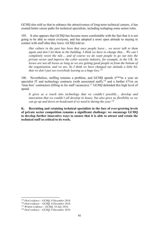 41
GCHQ also told us that to enhance the attractiveness of long-term technical careers, it has
created better career paths for technical specialists, including reshaping some senior roles.
105. It also appears that GCHQ has become more comfortable with the fact that it is not
going to be able to retain everyone, and has adopted a more open attitude to staying in
contact with staff after they leave. GCHQ told us:
Our culture in the past has been that once people leave… we never talk to them
again and don’t let them in the building. I think we have to change that… We can’t
completely resist the tide… and of course we do want people to go out into the
private sector and improve the cyber security industry, for example, in the UK. So
losses are not all losses as long as we are getting good people in from the bottom of
the organisation, and we are. So I think we have changed our attitude a little bit,
that we don’t just see everybody leaving as a huge loss.125
106. Nevertheless, staffing remains a problem, and GCHQ spends £***m a year on
specialist IT and technology contracts (with associated staff),126
and a further £71m on
‘time hire’ contractors (filling in for staff vacancies).127
GCHQ defended this high level of
spend:
It gives us a reach into technology that we couldn’t possibly… develop and
innovation that we couldn’t all develop in house, but also gives us flexibility so we
can go up and down on headcount if we need to during the year.128
K. Recruiting and retaining technical specialists in the face of ever-growing levels
of private sector competition remains a significant challenge: we encourage GCHQ
to develop further innovative ways to ensure that it is able to attract and retain the
technical staff so critical to its work.
125
Oral evidence – GCHQ, 8 December 2016.
126
Oral evidence – GCHQ, 8 December 2016.
127
Written evidence – GCHQ, 18 July 2016.
128
Oral evidence – GCHQ, 8 December 2016.
 