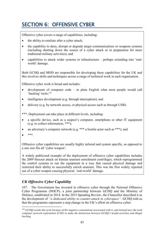 43
SECTION 6: OFFENSIVE CYBER
Offensive cyber covers a range of capabilities, including:
 the ability to retaliate after a cyber attack;
 the capability to deny, disrupt or degrade target communications or weapons systems
(including shutting down the source of a cyber attack or in preparation for more
traditional military activities); and
 capabilities to attack wider systems or infrastructure – perhaps extending into ‘real-
world’ damage.
Both GCHQ and MOD are responsible for developing these capabilities for the UK and
this involves skills and techniques across a range of technical work in each organisation.
Offensive cyber work is broad and includes:
 development of computer code – in plain English what most people would call
‘hacking’ tools;129
 intelligence development (e.g. through interception); and
 delivery (e.g. by network access, or physical access such as through USB).
***. Deployment can take place at different levels, including:
 a specific device, such as a suspect’s computer, smartphone or other IT equipment
(e.g. to collect information, ***);
 an adversary’s computer network (e.g. *** a hostile actor such as ***); and
 ***.
Offensive cyber capabilities are usually highly tailored and system specific, as opposed to
a one size fits all ‘cyber weapon’.
A widely publicised example of the deployment of offensive cyber capabilities includes
the 2009 Stuxnet attack on Iranian uranium enrichment centrifuges, which reprogrammed
the control systems to run the equipment in a way that caused physical damage and
restricted their ability to successfully enrich uranium. This was the first widely reported
use of a cyber weapon causing physical, ‘real-world’ damage.
UK Offensive Cyber Capability
107. The Government has invested in offensive cyber through the National Offensive
Cyber Programme (NOCP), a joint partnership between GCHQ and the Ministry of
Defence, established in 2014. In the 2015 Spending Review, the Chancellor described it as
the development of “a dedicated ability to counter-attack in cyberspace”. GCHQ told us
that the programme represents a step change in the UK’s effort on offensive cyber:
129
GCHQ avoids this term because of the negative connotations associated with it, and instead uses the term
computer network exploitation (CNE) to make the distinction between GCHQ’s lawful activities and illegal
hacking.
 
