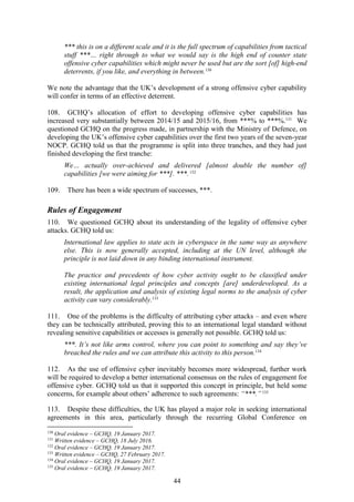 44
*** this is on a different scale and it is the full spectrum of capabilities from tactical
stuff ***… right through to what we would say is the high end of counter state
offensive cyber capabilities which might never be used but are the sort [of] high-end
deterrents, if you like, and everything in between.130
We note the advantage that the UK’s development of a strong offensive cyber capability
will confer in terms of an effective deterrent.
108. GCHQ’s allocation of effort to developing offensive cyber capabilities has
increased very substantially between 2014/15 and 2015/16, from ***% to ***%.131
We
questioned GCHQ on the progress made, in partnership with the Ministry of Defence, on
developing the UK’s offensive cyber capabilities over the first two years of the seven-year
NOCP. GCHQ told us that the programme is split into three tranches, and they had just
finished developing the first tranche:
We… actually over-achieved and delivered [almost double the number of]
capabilities [we were aiming for ***]. ***.132
109. There has been a wide spectrum of successes, ***.
Rules of Engagement
110. We questioned GCHQ about its understanding of the legality of offensive cyber
attacks. GCHQ told us:
International law applies to state acts in cyberspace in the same way as anywhere
else. This is now generally accepted, including at the UN level, although the
principle is not laid down in any binding international instrument.
The practice and precedents of how cyber activity ought to be classified under
existing international legal principles and concepts [are] underdeveloped. As a
result, the application and analysis of existing legal norms to the analysis of cyber
activity can vary considerably.133
111. One of the problems is the difficulty of attributing cyber attacks – and even where
they can be technically attributed, proving this to an international legal standard without
revealing sensitive capabilities or accesses is generally not possible. GCHQ told us:
***. It’s not like arms control, where you can point to something and say they’ve
breached the rules and we can attribute this activity to this person.134
112. As the use of offensive cyber inevitably becomes more widespread, further work
will be required to develop a better international consensus on the rules of engagement for
offensive cyber. GCHQ told us that it supported this concept in principle, but held some
concerns, for example about others’ adherence to such agreements: “***.”135
113. Despite these difficulties, the UK has played a major role in seeking international
agreements in this area, particularly through the recurring Global Conference on
130
Oral evidence – GCHQ, 19 January 2017.
131
Written evidence – GCHQ, 18 July 2016.
132
Oral evidence – GCHQ, 19 January 2017.
133
Written evidence – GCHQ, 27 February 2017.
134
Oral evidence – GCHQ, 19 January 2017.
135
Oral evidence – GCHQ, 19 January 2017.
 