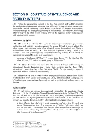 49
SECTION 8: COUNTRIES OF INTELLIGENCE AND
SECURITY INTEREST
121. Whilst the geographical element of the ICE Plan sets SIS and GCHQ’s priorities
for intelligence collection, and does not bind MI5, there is nevertheless a natural read-
across to MI5’s work countering Hostile State Activity in the UK. The two workstreams –
counter-espionage and intelligence gathering on nation states – have become increasingly
interwoven given the extent of joint working between the Agencies, and are therefore dealt
with together in this section.
Allocation of Effort
122. MI5’s work on Hostile State Activity, including counter-espionage, counter-
proliferation and protective security, accounts for around 18% of its overall effort. This
might appear low compared with effort directed against international and Northern
Ireland-related terrorism (82%); MI5 has, however, explained – using Russia as an
example – that such percentages are somewhat misleading as they do not reflect the
significant increase in MI5’s size over recent years:
In terms of headcount [MI5 has] *** people doing Russia ***. Back in Cold War
days, MI5 was ***, and we are 4,000 going to 5,000 today.139
123. The Home Secretary also noted that the division between staff working on
International Counter-Terrorism and Hostile State Activity can be fluid: MI5’s
international counter-terrorism effort “includes Hostile Foreign Activity… where it
impacts on potential counter-terrorism activity”.140
124. In terms of SIS and GCHQ’s effort on intelligence collection, SIS allocates around
two-thirds of its effort against nation states, and GCHQ a little under half (alongside 24%
of its effort being on protective cyber security, which covers both state and non-state cyber
threats).
Responsibility
125. Overall policy (as opposed to operational) responsibility for countering Hostile
State Activity in the UK sits in the National Security Secretariat in the Cabinet Office. We
have queried why this is the case: the Home Office is the policy department responsible
for MI5, which is the Agency predominantly focused on this threat. On this, the Office for
Security and Counter-Terrorism (OSCT) informed the Committee as follows:
I think [Hostile State Activity] is really interesting and there is a big push now
across Government on that… It is being run out of Cabinet Office and I think… we
will see over time… whether that then emerges and is reallocated at some stage. Its
natural home, within a Department of State, clearly would be the Home Office but
that is not how it is at the moment.141
139
Oral evidence – MI5, 1 December 2016.
140
Oral evidence – Home Secretary, 2 March 2017.
141
Oral evidence – OSCT, 3 November 2016.
 
