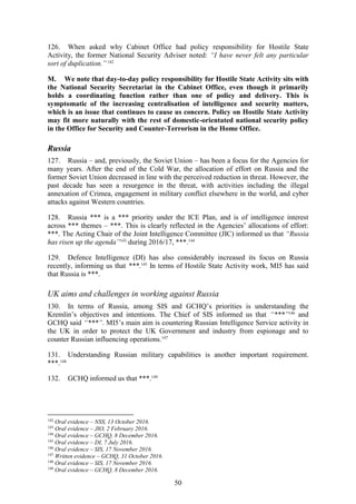 50
126. When asked why Cabinet Office had policy responsibility for Hostile State
Activity, the former National Security Adviser noted: “I have never felt any particular
sort of duplication.”142
M. We note that day-to-day policy responsibility for Hostile State Activity sits with
the National Security Secretariat in the Cabinet Office, even though it primarily
holds a coordinating function rather than one of policy and delivery. This is
symptomatic of the increasing centralisation of intelligence and security matters,
which is an issue that continues to cause us concern. Policy on Hostile State Activity
may fit more naturally with the rest of domestic-orientated national security policy
in the Office for Security and Counter-Terrorism in the Home Office.
Russia
127. Russia – and, previously, the Soviet Union – has been a focus for the Agencies for
many years. After the end of the Cold War, the allocation of effort on Russia and the
former Soviet Union decreased in line with the perceived reduction in threat. However, the
past decade has seen a resurgence in the threat, with activities including the illegal
annexation of Crimea, engagement in military conflict elsewhere in the world, and cyber
attacks against Western countries.
128. Russia *** is a *** priority under the ICE Plan, and is of intelligence interest
across *** themes – ***. This is clearly reflected in the Agencies’ allocations of effort:
***. The Acting Chair of the Joint Intelligence Committee (JIC) informed us that “Russia
has risen up the agenda”143
during 2016/17, ***.144
129. Defence Intelligence (DI) has also considerably increased its focus on Russia
recently, informing us that ***.145
In terms of Hostile State Activity work, MI5 has said
that Russia is ***.
UK aims and challenges in working against Russia
130. In terms of Russia, among SIS and GCHQ’s priorities is understanding the
Kremlin’s objectives and intentions. The Chief of SIS informed us that “***”146
and
GCHQ said “***”. MI5’s main aim is countering Russian Intelligence Service activity in
the UK in order to protect the UK Government and industry from espionage and to
counter Russian influencing operations.147
131. Understanding Russian military capabilities is another important requirement.
***.148
132. GCHQ informed us that ***.149
142
Oral evidence – NSS, 13 October 2016.
143
Oral evidence – JIO, 2 February 2016.
144
Oral evidence – GCHQ, 8 December 2016.
145
Oral evidence – DI, 7 July 2016.
146
Oral evidence – SIS, 17 November 2016.
147
Written evidence – GCHQ, 31 October 2016.
148
Oral evidence – SIS, 17 November 2016.
149
Oral evidence – GCHQ, 8 December 2016.
 