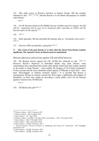 51
133. This reads across to Russia’s activities in Eastern Europe. SIS has recently
informed us that “***”.150
***, and that Russia is to all intents and purposes in conflict
with Ukraine:
***.151
134. For DI, Russian actions in the Middle East are a further cause for concern. Its staff
will be “supporting and be part of an integrated effort reporting on [ISIL] and the
Russian inputs [in the region]”.152
135. ***.153
136. More generally, SIS has described the Russian state as “formidable adversaries”.
***.154
137. However, MI5 caveated this, saying that ***.155
N. The events of the past decade or so show that the threat from Russia remains
significant. The Agencies’ focus on Russia must be maintained.
Russian objectives and activity against UK and allied interests
138. On Russian activity against the UK, GCHQ has informed us that “***”.156
However, Russia’s objectives in individual attacks may seem obscure: some
commentators have speculated that certain cyber attacks which have been widely reported
in the media as being Russian – most notably the hacking of US Central Command’s
Twitter account and the more substantial attack against TV5Monde in April 2015 – have
been ‘false-flagged’ as Islamist extremist attacks.157
It is possible that Russia is
ostentatiously flexing its muscles towards the West under a deliberately thin blanket of
deniability, or these may simply be providing a useful public cover for the Russian
agencies’ practice runs. GCHQ said:
***.158
139. GCHQ has also said ***.159
150
Written evidence – SIS, 31 January 2017.
151
Written evidence – SIS, 3 August 2016.
152
Oral evidence – DI, 7 July 2016.
153
Written evidence – GCHQ, 31 October 2016; oral evidence – SIS, 17 November 2016.
154
Oral evidence – SIS, 17 November 2016.
155
Oral evidence – MI5, 1 December 2016.
156
Oral evidence – GCHQ, 19 January 2017.
157
‘Russian hackers accused of attacks on Bundestag and French TV broadcaster’, The Telegraph,
29 October 2017.
158
Oral evidence – GCHQ, 19 January 2017.
159
Oral evidence – GCHQ, 19 January 2017.
 