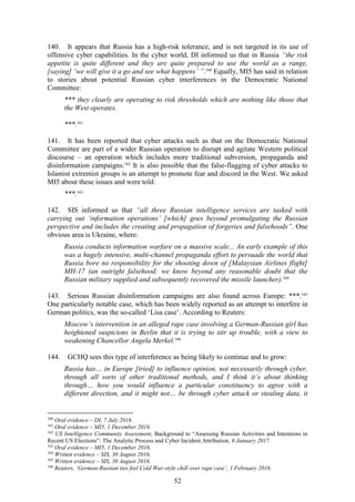 52
140. It appears that Russia has a high-risk tolerance, and is not targeted in its use of
offensive cyber capabilities. In the cyber world, DI informed us that in Russia “the risk
appetite is quite different and they are quite prepared to use the world as a range,
[saying] ‘we will give it a go and see what happens’ ”.160
Equally, MI5 has said in relation
to stories about potential Russian cyber interferences in the Democratic National
Committee:
*** they clearly are operating to risk thresholds which are nothing like those that
the West operates.
***.161
141. It has been reported that cyber attacks such as that on the Democratic National
Committee are part of a wider Russian operation to disrupt and agitate Western political
discourse – an operation which includes more traditional subversion, propaganda and
disinformation campaigns.162
It is also possible that the false-flagging of cyber attacks to
Islamist extremist groups is an attempt to promote fear and discord in the West. We asked
MI5 about these issues and were told:
***.163
142. SIS informed us that “all three Russian intelligence services are tasked with
carrying out ‘information operations’ [which] goes beyond promulgating the Russian
perspective and includes the creating and propagation of forgeries and falsehoods”. One
obvious area is Ukraine, where:
Russia conducts information warfare on a massive scale... An early example of this
was a hugely intensive, multi-channel propaganda effort to persuade the world that
Russia bore no responsibility for the shooting down of [Malaysian Airlines flight]
MH-17 (an outright falsehood: we know beyond any reasonable doubt that the
Russian military supplied and subsequently recovered the missile launcher).164
143. Serious Russian disinformation campaigns are also found across Europe: ***.165
One particularly notable case, which has been widely reported as an attempt to interfere in
German politics, was the so-called ‘Lisa case’. According to Reuters:
Moscow’s intervention in an alleged rape case involving a German-Russian girl has
heightened suspicions in Berlin that it is trying to stir up trouble, with a view to
weakening Chancellor Angela Merkel.166
144. GCHQ sees this type of interference as being likely to continue and to grow:
Russia has… in Europe [tried] to influence opinion, not necessarily through cyber,
through all sorts of other traditional methods, and I think it’s about thinking
through… how you would influence a particular constituency to agree with a
different direction, and it might not… be through cyber attack or stealing data, it
160
Oral evidence – DI, 7 July 2016.
161
Oral evidence – MI5, 1 December 2016.
162
US Intelligence Community Assessment, Background to “Assessing Russian Activities and Intentions in
Recent US Elections”: The Analytic Process and Cyber Incident Attribution, 6 January 2017.
163
Oral evidence – MI5, 1 December 2016.
164
Written evidence – SIS, 30 August 2016.
165
Written evidence – SIS, 30 August 2016.
166
Reuters, ‘German-Russian ties feel Cold War-style chill over rape case’, 1 February 2016.
 
