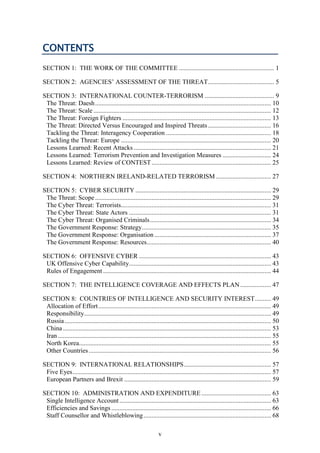 v
CONTENTS
SECTION 1: THE WORK OF THE COMMITTEE ........................................................... 1
SECTION 2: AGENCIES’ ASSESSMENT OF THE THREAT......................................... 5
SECTION 3: INTERNATIONAL COUNTER-TERRORISM ........................................... 9
The Threat: Daesh............................................................................................................. 10
The Threat: Scale .............................................................................................................. 12
The Threat: Foreign Fighters ............................................................................................ 13
The Threat: Directed Versus Encouraged and Inspired Threats....................................... 16
Tackling the Threat: Interagency Cooperation ................................................................. 18
Tackling the Threat: Europe ............................................................................................. 20
Lessons Learned: Recent Attacks ..................................................................................... 21
Lessons Learned: Terrorism Prevention and Investigation Measures .............................. 24
Lessons Learned: Review of CONTEST.......................................................................... 25
SECTION 4: NORTHERN IRELAND-RELATED TERRORISM .................................. 27
SECTION 5: CYBER SECURITY .................................................................................... 29
The Threat: Scope............................................................................................................. 29
The Cyber Threat: Terrorists............................................................................................. 31
The Cyber Threat: State Actors ........................................................................................ 31
The Cyber Threat: Organised Criminals........................................................................... 34
The Government Response: Strategy................................................................................ 35
The Government Response: Organisation ........................................................................ 37
The Government Response: Resources............................................................................. 40
SECTION 6: OFFENSIVE CYBER .................................................................................. 43
UK Offensive Cyber Capability........................................................................................ 43
Rules of Engagement ........................................................................................................ 44
SECTION 7: THE INTELLIGENCE COVERAGE AND EFFECTS PLAN................... 47
SECTION 8: COUNTRIES OF INTELLIGENCE AND SECURITY INTEREST.......... 49
Allocation of Effort........................................................................................................... 49
Responsibility.................................................................................................................... 49
Russia................................................................................................................................ 50
China................................................................................................................................. 53
Iran .................................................................................................................................... 55
North Korea....................................................................................................................... 55
Other Countries................................................................................................................. 56
SECTION 9: INTERNATIONAL RELATIONSHIPS...................................................... 57
Five Eyes........................................................................................................................... 57
European Partners and Brexit ........................................................................................... 59
SECTION 10: ADMINISTRATION AND EXPENDITURE ........................................... 63
Single Intelligence Account.............................................................................................. 63
Efficiencies and Savings ................................................................................................... 66
Staff Counsellor and Whistleblowing............................................................................... 68
 