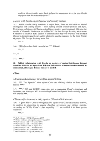 53
might be through rather more basic influencing campaigns as we’ve seen Russia
engage in over the many many years.167
Liaison with Russia on intelligence and security matters
145. Whilst Russia clearly represents a major threat, there are also areas of mutual
intelligence and security interest – most notably around counter-terrorism and Syria.
Restrictions on liaison with Russia on intelligence matters were introduced following the
murder of Alexander Litvinenko, but in May 2013 the then Foreign Secretary wrote to the
Committee to inform it that a channel of communication had been reopened with the FSB
(Russia’s domestic security service) in relation to security measures for the Sochi Winter
Olympics. The Foreign Secretary wrote that:
***.168
146. SIS informed us that it currently has ***. SIS said:
***.169
***.170
147. ***.171
O. Whilst collaboration with Russia on matters of mutual intelligence interest
would be difficult, we agree with SIS that limited lines of communication should be
maintained, although a delicate balance is needed.
China
UK aims and challenges in working against China
148. ***. The Agencies’ aims against China are relatively similar to those against
Russia: ***.172
149. ***.173
SIS and GCHQ’s main aims are to understand China’s objectives and
intentions, and to support MI5 in countering Chinese Intelligence Service activity against
UK interests ***.
Chinese objectives and activity against UK and allied interests
150. A great deal of China’s intelligence aims against the UK are for economic motives,
in addition to attempting to acquire classified government and military material.
According to GCHQ, China’s cyber capability *** has enabled it to have greater
successes:
***.174
167
Oral evidence – GCHQ, 19 January 2017.
168
Written evidence – Foreign Secretary, 9 May 2013.
169
Oral evidence – SIS, 17 November 2016.
170
Oral evidence – SIS, 17 November 2016.
171
Written evidence – SIS, 18 August 2017.
172
Oral evidence – SIS, 17 November 2016.
173
Oral evidence – MI5, 1 December 2016.
174
Oral evidence – GCHQ, 19 January 2017.
 