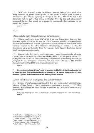 54
151. GCHQ also informed us that the Chinese “weren’t bothered for a while about
being attributed in generic terms by the US and others as major cyber stealers of
information”, but “that is beginning to change a little bit… ***”.175
As part of the
diplomatic push to curb cyber crime, in October 2015 the UK and China jointly
announced that they had agreed not to engage in commercial cyber espionage on one
another. GCHQ said:
***.176
***.177
China and the UK’s Critical National Infrastructure
152. Chinese involvement in the UK’s Critical National Infrastructure has for a long
time been a point of concern. In June 2013, the Committee published its report Foreign
Involvement in the Critical National Infrastructure, which covered the role of the Chinese
company Huawei in the UK’s telephone infrastructure; in response to this, the
Government set up an Oversight Board for Huawei’s Cyber Security Evaluation Centre,
which continues to report annually.
153. More recently, there has been public controversy about the granting of a role to the
Chinese State in the financing of the new Hinkley Point C nuclear power station. ***:
GCHQ said that “we did see some commentary that the review of the Hinkley decision was
prompted by the intelligence community and that wasn’t the case”. The Director
elaborated on GCHQ and MI5’s involvement in the review:
***.178
P. We understand that China’s role in relation to Hinkley Point is primarily one
of financing, and that operational control remains in UK hands. Nonetheless, we note
that the Agencies were consulted in the making of this decision.
Liaison with China on intelligence and security matters
154. In terms of intelligence cooperation, SIS does have some contact with the Chinese
Ministry of State Security: “the… relationship… continues to develop; ***”.179
More
generally, SIS informed us that it is keen to establish links with the Chinese security
establishment:
Now, self-evidently we need to do that in a way that preserves our laws and values…
***.180
175
Oral evidence – GCHQ, 19 January 2017.
176
Oral evidence – GCHQ, 19 January 2017.
177
Written evidence – GCHQ, 2 June 2017.
178
Oral evidence – GCHQ, 19 January 2017.
179
Written evidence – SIS, 31 January 2017.
180
Oral evidence – SIS, 17 November 2016.
 