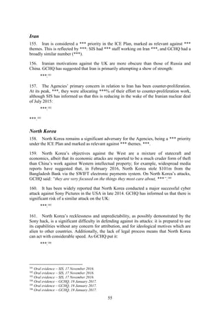 55
Iran
155. Iran is considered a *** priority in the ICE Plan, marked as relevant against ***
themes. This is reflected by ***: SIS had *** staff working on Iran ***, and GCHQ had a
broadly similar number (***).
156. Iranian motivations against the UK are more obscure than those of Russia and
China. GCHQ has suggested that Iran is primarily attempting a show of strength:
***.181
157. The Agencies’ primary concern in relation to Iran has been counter-proliferation.
At its peak, ***, they were allocating ***% of their effort to counter-proliferation work,
although SIS has informed us that this is reducing in the wake of the Iranian nuclear deal
of July 2015:
***.182
***.183
North Korea
158. North Korea remains a significant adversary for the Agencies, being a *** priority
under the ICE Plan and marked as relevant against *** themes. ***.
159. North Korea’s objectives against the West are a mixture of statecraft and
economics, albeit that its economic attacks are reported to be a much cruder form of theft
than China’s work against Western intellectual property; for example, widespread media
reports have suggested that, in February 2016, North Korea stole $101m from the
Bangladesh Bank via the SWIFT electronic payments system. On North Korea’s attacks,
GCHQ said: “they are very focused on the things they most care about, ***”.184
160. It has been widely reported that North Korea conducted a major successful cyber
attack against Sony Pictures in the USA in late 2014. GCHQ has informed us that there is
significant risk of a similar attack on the UK:
***.185
161. North Korea’s recklessness and unpredictability, as possibly demonstrated by the
Sony hack, is a significant difficulty in defending against its attacks: it is prepared to use
its capabilities without any concern for attribution, and for ideological motives which are
alien to other countries. Additionally, the lack of legal process means that North Korea
can act with considerable speed. As GCHQ put it:
***.186
181
Oral evidence – SIS, 17 November 2016.
182
Oral evidence – SIS, 17 November 2016.
183
Oral evidence – SIS, 17 November 2016.
184
Oral evidence – GCHQ, 19 January 2017.
185
Oral evidence – GCHQ, 19 January 2017.
186
Oral evidence – GCHQ, 19 January 2017.
 