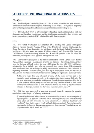 57
SECTION 9: INTERNATIONAL RELATIONSHIPS
Five Eyes
166. The Five Eyes – consisting of the UK, USA, Canada, Australia and New Zealand –
is the closest international intelligence partnership in the world. The Agencies frequently
refer to the importance of Five Eyes assistance in their routine reporting to us.
167. Throughout 2016/17, as a Committee we have had significant interaction with our
American and Canadian counterparts and the intelligence communities they oversee, and
have examined aspects of the UK’s relationships with these countries.
USA
168. We visited Washington in September 2016, meeting the Central Intelligence
Agency, National Security Agency, Office of the Director of National Intelligence, the
House Permanent Select Committee on Intelligence and the Senate Select Committee on
Intelligence. We also spoke to various Washington-based staff from the UK Agencies.
The closeness of the relationship between the UK and US agencies – and the value that
both sides place upon it – was apparent throughout our visit.
169. Our visit took place prior to the election of President Trump. Certain views that the
President has expressed – particularly prior to his election – have the potential, if they
were to become official policy, to pose difficulties for the UK–USA intelligence
relationship. These include, inter alia, the potential for a change in the US relationship
with Russia and Iran, and a change in policy on the use of torture and cruel, inhuman or
degrading treatment. Given the close joint working on intelligence issues, we have asked
the Agencies for their assessment of the situation. GCHQ has expressed a measured view:
I think it’s early days and obviously if some of the more extreme talk in the
campaign was translated into policy or legislation, then that would be difficult… But
we have no reason to think that will happen. I think the most important thing for us
is that we know what’s going on, and that our staff continue to talk to each other,
our lawyers continue to talk to each other and that we are aware of any fundamental
changes in the legal position, but there’s no reason to expect any…189
170. SIS has also expressed a cautious approach towards prematurely drawing
conclusions on the impact of a Trump presidency:
If something happened which caused us fundamentally to revisit our presumption of
legality [of the US agencies’ actions], which we have got now, hard won after many
years after all the problems we have discussed [on detainee treatment and
rendition], then that would be really difficult. But emphatically I am not assuming
that is going to happen. We are many steps away from that and I think there are lots
of good reasons why it would not. ***.190
189
Oral evidence – GCHQ, 8 December 2016.
190
Oral evidence – SIS, 17 November 2016.
 