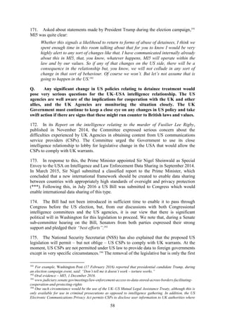 58
171. Asked about statements made by President Trump during the election campaign,191
MI5 was quite clear:
Whether this signals a likelihood to return to forms of abuse of detainees, I think we
spent enough time in this room talking about that for you to know I would be very
highly alert to any sort of changes like that. I have communicated internally already
about this in MI5, that, you know, whatever happens, MI5 will operate within the
law and by our values. So if any of that changes on the US side, there will be a
consequence in the relationship but, you know, we will not collude in any sort of
change in that sort of behaviour. Of course we won’t. But let’s not assume that is
going to happen in the US.192
Q. Any significant change in US policies relating to detainee treatment would
pose very serious questions for the UK–USA intelligence relationship. The US
agencies are well aware of the implications for cooperation with the UK and other
allies, and the UK Agencies are monitoring the situation closely. The UK
Government must continue to keep a close eye on any changes in US policy and take
swift action if there are signs that these might run counter to British laws and values.
172. In its Report on the intelligence relating to the murder of Fusilier Lee Rigby,
published in November 2014, the Committee expressed serious concern about the
difficulties experienced by UK Agencies in obtaining content from US communications
service providers (CSPs). The Committee urged the Government to use its close
intelligence relationship to lobby for legislative change in the USA that would allow the
CSPs to comply with UK warrants.
173. In response to this, the Prime Minister appointed Sir Nigel Sheinwald as Special
Envoy to the USA on Intelligence and Law Enforcement Data Sharing in September 2014.
In March 2015, Sir Nigel submitted a classified report to the Prime Minister, which
concluded that a new international framework should be created to enable data sharing
between countries with appropriately high standards of oversight and privacy protection
(***). Following this, in July 2016 a US Bill was submitted to Congress which would
enable international data sharing of this type.
174. The Bill had not been introduced in sufficient time to enable it to pass through
Congress before the US election, but, from our discussions with both Congressional
intelligence committees and the US agencies, it is our view that there is significant
political will in Washington for this legislation to proceed. We note that, during a Senate
sub-committee hearing on the Bill, Senators from both parties expressed their strong
support and pledged their “best efforts”.193
175. The National Security Secretariat (NSS) has also explained that the proposed US
legislation will permit – but not oblige – US CSPs to comply with UK warrants. At the
moment, US CSPs are not permitted under US law to provide data to foreign governments
except in very specific circumstances.194
The removal of the legislative bar is only the first
191
For example, Washington Post (17 February 2016) reported that presidential candidate Trump, during
an election campaign event, said: “Don’t tell me it doesn’t work – torture works.”
192
Oral evidence – MI5, 1 December 2016.
193
www.judiciary.senate.gov/meetings/law-enforcement-access-to-data-stored-across-borders-facilitating-
cooperation-and-protecting-rights
194
One such circumstance would be the use of the UK–US Mutual Legal Assistance Treaty, although this is
only available for use in criminal prosecutions as opposed to intelligence gathering. In addition, the US
Electronic Communications Privacy Act permits CSPs to disclose user information to UK authorities where
 