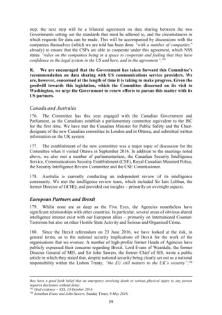 59
step; the next step will be a bilateral agreement on data sharing between the two
Governments setting out the standards that must be adhered to, and the circumstances in
which requests for data can be made. This will be accompanied by discussions with the
companies themselves (which we are told has been done “with a number of companies”
already) to ensure that the CSPs are able to cooperate under this agreement, which NSS
states “relies on the companies being in a space to cooperate and feeling that they have
confidence in the legal system in the US and here, and in the agreement”.195
R. We are encouraged that the Government has taken forward this Committee’s
recommendation on data sharing with US communications service providers. We
are, however, concerned at the length of time it is taking to make progress. Given the
goodwill towards this legislation, which the Committee discerned on its visit to
Washington, we urge the Government to renew efforts to pursue this matter with its
US partners.
Canada and Australia
176. The Committee has this year engaged with the Canadian Government and
Parliament, as the Canadians establish a parliamentary committee equivalent to the ISC
for the first time. We have met the Canadian Minister for Public Safety and the Chair-
designate of the new Canadian committee in London and in Ottawa, and submitted written
information on the UK system.
177. The establishment of the new committee was a major topic of discussion for the
Committee when it visited Ottawa in September 2016. In addition to the meetings noted
above, we also met a number of parliamentarians, the Canadian Security Intelligence
Service, Communications Security Establishment (CSE), Royal Canadian Mounted Police,
the Security Intelligence Review Committee and the CSE Commissioner.
178. Australia is currently conducting an independent review of its intelligence
community. We met the intelligence review team, which included Sir Iain Lobban, the
former Director of GCHQ, and provided our insights – primarily on oversight aspects.
European Partners and Brexit
179. Whilst none are as deep as the Five Eyes, the Agencies nonetheless have
significant relationships with other countries. In particular, several areas of obvious shared
intelligence interest exist with our European allies – primarily on International Counter-
Terrorism but also on other Hostile State Activity and Serious and Organised Crime.
180. Since the Brexit referendum on 23 June 2016, we have looked at the risk, in
general terms, as to the national security implications of Brexit for the work of the
organisations that we oversee. A number of high-profile former Heads of Agencies have
publicly expressed their concerns regarding Brexit. Lord Evans of Weardale, the former
Director General of MI5, and Sir John Sawers, the former Chief of SIS, wrote a public
article in which they stated that, despite national security being clearly set out as a national
responsibility within the Lisbon Treaty, “the EU still matters to the UK’s security”.196
they have a good faith belief that an emergency involving death or serious physical injury to any person
requires disclosure without delay.
195
Oral evidence – NSS, 13 October 2016.
196
Jonathan Evans and John Sawers, Sunday Times, 8 May 2016.
 