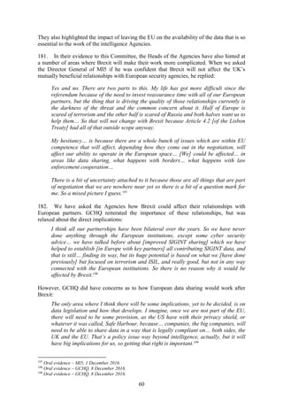 60
They also highlighted the impact of leaving the EU on the availability of the data that is so
essential to the work of the intelligence Agencies.
181. In their evidence to this Committee, the Heads of the Agencies have also hinted at
a number of areas where Brexit will make their work more complicated. When we asked
the Director General of MI5 if he was confident that Brexit will not affect the UK’s
mutually beneficial relationships with European security agencies, he replied:
Yes and no. There are two parts to this. My life has got more difficult since the
referendum because of the need to invest reassurance time with all of our European
partners, but the thing that is driving the quality of those relationships currently is
the darkness of the threat and the common concern about it. Half of Europe is
scared of terrorism and the other half is scared of Russia and both halves want us to
help them… So that will not change with Brexit because Article 4.2 [of the Lisbon
Treaty] had all of that outside scope anyway.
My hesitancy… is because there are a whole bunch of issues which are within EU
competence that will affect, depending how they come out in the negotiation, will
affect our ability to operate in the European space… [We] could be affected… in
areas like data sharing, what happens with borders… what happens with law
enforcement cooperation…
There is a bit of uncertainty attached to it because those are all things that are part
of negotiation that we are nowhere near yet so there is a bit of a question mark for
me. So a mixed picture I guess.197
182. We have asked the Agencies how Brexit could affect their relationships with
European partners. GCHQ reiterated the importance of these relationships, but was
relaxed about the direct implications:
I think all our partnerships have been bilateral over the years. So we have never
done anything through the European institutions, except some cyber security
advice… we have talked before about [improved SIGINT sharing] which we have
helped to establish [in Europe with key partners] all contributing SIGINT data, and
that is still… finding its way, but its huge potential is based on what we [have done
previously] but focused on terrorism and ISIL, and really good, but not in any way
connected with the European institutions. So there is no reason why it would be
affected by Brexit.198
However, GCHQ did have concerns as to how European data sharing would work after
Brexit:
The only area where I think there will be some implications, yet to be decided, is on
data legislation and how that develops. I imagine, once we are not part of the EU,
there will need to be some provision, as the US have with their privacy shield, or
whatever it was called, Safe Harbour, because… companies, the big companies, will
need to be able to share data in a way that is legally compliant on… both sides, the
UK and the EU. That’s a policy issue way beyond intelligence, actually, but it will
have big implications for us, so getting that right is important.199
197
Oral evidence – MI5, 1 December 2016.
198
Oral evidence – GCHQ, 8 December 2016.
199
Oral evidence – GCHQ, 8 December 2016.
 