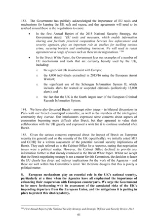 61
183. The Government has publicly acknowledged the importance of EU tools and
mechanisms for keeping the UK safe and secure, and that agreements will need to be
reached around these in the negotiations to come:
 In the first Annual Report of the 2015 National Security Strategy, the
Government stated: “EU tools and measures, which enable information
sharing and facilitate practical cooperation between law enforcement and
security agencies, play an important role as enables for tackling serious
crime, securing borders and combatting terrorism. We will need to reach
agreement on a range of issues such as these in the negotiations.”200
 In the Brexit White Paper, the Government lays out examples of a number of
EU mechanisms and tools that are currently heavily used by the UK,
including:
o the significant UK involvement with Europol;
o the 8,000 individuals extradited in 2015/16 using the European Arrest
Warrant;
o the significant use of the Schengen Information System II, which
includes alerts for wanted or suspected criminals (collectively 13,000
alerts); and
o the fact that the UK is the fourth largest user of the European Criminal
Records Information System.
184. We have also discussed Brexit – amongst other issues – in bilateral discussions in
Paris with our French counterpart committee, as well as the members of the intelligence
community they oversee. Our interlocutors expressed some concerns about aspects of
cooperation becoming more difficult after Brexit, but they appeared to value their
collaboration with the UK greatly and expressed a wish for it to continue unabated after
Brexit.
185. Given the serious concerns expressed about the impact of Brexit on European
security (in general) and on the security of the UK (specifically), we initially asked MI5
and GCHQ for a written assessment of the potential national security implications of
Brexit. They each referred us to the Cabinet Office for a response, stating that negotiation
issues were a political matter. However, the Cabinet Office declined to provide any
information further to that already contained in the Brexit White Paper. Whilst we accept
that the Brexit negotiating strategy is not a matter for this Committee, the decision to leave
the EU clearly has direct and indirect implications for the work of the Agencies – and
these are well within this Committee’s remit. We therefore disagree that this is purely a
political matter.
S. European mechanisms play an essential role in the UK’s national security,
particularly at a time when the Agencies have all emphasised the importance of
enhancing their cooperation with European counterparts. We urge the Government
to be more forthcoming with its assessment of the associated risks of the UK’s
impending departure from the European Union, and the mitigations it is putting in
place to protect this vital capability.
200
First Annual Report of the National Security Strategy and Strategic Defence and Security Review 2015.
 