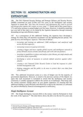63
SECTION 10: ADMINISTRATION AND
EXPENDITURE
186. The 2015 National Security Strategy and Strategic Defence and Security Review
(SDSR) committed an extra £2.6bn over five years to the intelligence and security
Agencies to ensure that “they have the resources and information they need to prevent
and disrupt plots against this country at every stage”.201
Nearly half of this comes from a
17% real terms increase in annual budget over five years. However, it should be noted that
just over half of this total is to be found by the Agencies themselves through extremely
demanding savings and efficiency targets.
187. As a consequence of this additional funding, the Agencies have developed a
strategy for where they will prioritise investment over the Spending Review period. The
joint Security and Intelligence Agencies’ Plan aims to deliver:
- recruiting and training an additional 1,900 intelligence and analytical staff
across the three agencies;
- increasing resources to pursue terrorists;
- creating a bigger and more capable global security and intelligence network to
protect British citizens at home and abroad, and work with our partners;
- investing in capabilities to detect and analyse cyber threats, pre-empt attacks and
track down those responsible;
- developing a series of measures to actively defend ourselves against cyber-
attacks;
- creating a new National Cyber Security Centre to lead the response to cyber
incident management; and
- helping companies and the public to do more to protect their own data from
cyber threats.202
188. This additional investment comes at a time of budget cuts for the majority of
government departments. However, as noted in the previous sections of this Report, we
agree that such investment is warranted to ensure that the intelligence and security
community is suitably equipped to address the current set of challenges. That being said,
the current economic climate places an ever greater imperative on ensuring that this
additional funding is used efficiently and effectively to deliver the outcomes it is allocated
for, and not absorbed by financial mismanagement or inefficiency.
Single Intelligence Account
189. The Single Intelligence Account (SIA) is the money voted by Parliament to fund
the work of the Agencies.203
The chart below shows the SIA over the last five years and
201
National Security Strategy and Strategic Defence and Security Review 2015.
202
Security and Intelligence Agencies’ Plan 2016–2021.
203
All financial figures included in this Report have been provided by and verified by the Agencies.
 