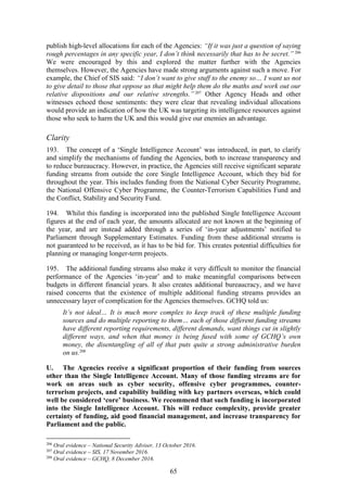 65
publish high-level allocations for each of the Agencies: “If it was just a question of saying
rough percentages in any specific year, I don’t think necessarily that has to be secret.” 206
We were encouraged by this and explored the matter further with the Agencies
themselves. However, the Agencies have made strong arguments against such a move. For
example, the Chief of SIS said: “I don’t want to give stuff to the enemy so… I want us not
to give detail to those that oppose us that might help them do the maths and work out our
relative dispositions and our relative strengths.”207
Other Agency Heads and other
witnesses echoed those sentiments: they were clear that revealing individual allocations
would provide an indication of how the UK was targeting its intelligence resources against
those who seek to harm the UK and this would give our enemies an advantage.
Clarity
193. The concept of a ‘Single Intelligence Account’ was introduced, in part, to clarify
and simplify the mechanisms of funding the Agencies, both to increase transparency and
to reduce bureaucracy. However, in practice, the Agencies still receive significant separate
funding streams from outside the core Single Intelligence Account, which they bid for
throughout the year. This includes funding from the National Cyber Security Programme,
the National Offensive Cyber Programme, the Counter-Terrorism Capabilities Fund and
the Conflict, Stability and Security Fund.
194. Whilst this funding is incorporated into the published Single Intelligence Account
figures at the end of each year, the amounts allocated are not known at the beginning of
the year, and are instead added through a series of ‘in-year adjustments’ notified to
Parliament through Supplementary Estimates. Funding from these additional streams is
not guaranteed to be received, as it has to be bid for. This creates potential difficulties for
planning or managing longer-term projects.
195. The additional funding streams also make it very difficult to monitor the financial
performance of the Agencies ‘in-year’ and to make meaningful comparisons between
budgets in different financial years. It also creates additional bureaucracy, and we have
raised concerns that the existence of multiple additional funding streams provides an
unnecessary layer of complication for the Agencies themselves. GCHQ told us:
It’s not ideal… It is much more complex to keep track of these multiple funding
sources and do multiple reporting to them… each of those different funding streams
have different reporting requirements, different demands, want things cut in slightly
different ways, and when that money is being fused with some of GCHQ’s own
money, the disentangling of all of that puts quite a strong administrative burden
on us.208
U. The Agencies receive a significant proportion of their funding from sources
other than the Single Intelligence Account. Many of those funding streams are for
work on areas such as cyber security, offensive cyber programmes, counter-
terrorism projects, and capability building with key partners overseas, which could
well be considered ‘core’ business. We recommend that such funding is incorporated
into the Single Intelligence Account. This will reduce complexity, provide greater
certainty of funding, aid good financial management, and increase transparency for
Parliament and the public.
206
Oral evidence – National Security Adviser, 13 October 2016.
207
Oral evidence – SIS, 17 November 2016.
208
Oral evidence – GCHQ, 8 December 2016.
 