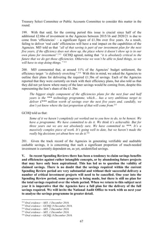 67
Treasury Select Committee or Public Accounts Committee to consider this matter in the
round.
199. With that said, for the coming period this issue is crucial since half of the
additional £2.6bn of investment in the Agencies between 2015/16 and 2020/21 is due to
come from ‘efficiencies’ – a significant figure of £1.3bn over five years. As a result,
failing to deliver ‘real cash’ efficiencies will have a real impact on the capabilities of the
Agencies. MI5 told us that “all of that saving is part of our investment plan for the next
five years, if the efficiency does not show up, the place where it doesn’t show up is in our
own plans for investment”.212
GCHQ agreed, noting that “it is absolutely critical to the
future that we do get those efficiencies. Otherwise we won’t be able to fund things, so we
will have to stop doing things.”213
200. MI5 commented that, at around 11% of the Agencies’ budget settlement, the
efficiency target “is definitely stretching”.214
With this in mind, we asked the Agencies to
outline their plans for delivering the required £1.3bn of savings. Each of the Agencies
reported that they were currently on track with their efficiency plans, but also told us that
they did not yet know where many of the later savings would be coming from, despite this
representing the lion’s share of the £1.3bn:
The biggest single component of the efficiencies plans for the next four and half
years is the *** technology programme, which… has a very ambitious target to
deliver £*** million worth of savings over the next five years and, candidly, we
don’t yet know where the last proportion of that will come from.215
GCHQ told us that:
Some of it we haven’t completely yet worked out to you how to do, to be honest. We
have a programme. We have committed to do it. We think it’s achievable. But for
three years out we are not absolutely sure. We have committed to ***. It’s a
massively complex piece of work. It’s going well to date, but we haven’t made the
really big decisions yet about how we do it.216
201. Given the track record of the Agencies in generating verifiable and auditable
cashable savings, it is concerning that such a significant proportion of much-needed
investment is currently dependent on, as yet, unidentified savings.
V. In recent Spending Reviews there has been a tendency to claim savings benefits
and efficiencies against rather intangible concepts, or by abandoning future projects
that may have only been aspirational. This has led us to question the validity of
claimed savings. There is no doubt that the savings required within the current
Spending Review period are very substantial and without their successful delivery a
number of critical investment projects will need to be cancelled. One year into the
Spending Review period, some progress is being made, but there is still no plan for
the total savings required over the whole period. When we return to this subject next
year it is imperative that the Agencies have a full plan for the delivery of the full
savings required. We will invite the National Audit Office to work with us next year
to analyse the savings programme in greater detail.
212
Oral evidence – MI5, 1 December 2016.
213
Oral evidence – GCHQ, 8 December 2016.
214
Oral evidence – MI5, 1 December 2016.
215
Oral evidence – MI5, 1 December 2016.
216
Oral evidence – GCHQ, 8 December 2016.
 