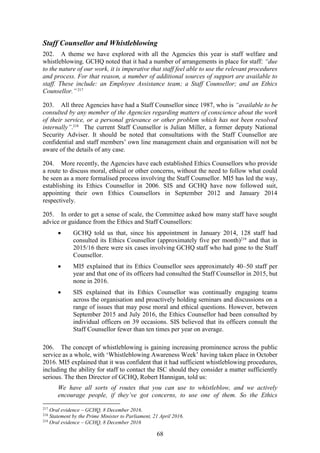 68
Staff Counsellor and Whistleblowing
202. A theme we have explored with all the Agencies this year is staff welfare and
whistleblowing. GCHQ noted that it had a number of arrangements in place for staff: “due
to the nature of our work, it is imperative that staff feel able to use the relevant procedures
and process. For that reason, a number of additional sources of support are available to
staff. These include: an Employee Assistance team; a Staff Counsellor; and an Ethics
Counsellor.”217
203. All three Agencies have had a Staff Counsellor since 1987, who is “available to be
consulted by any member of the Agencies regarding matters of conscience about the work
of their service, or a personal grievance or other problem which has not been resolved
internally”.218
The current Staff Counsellor is Julian Miller, a former deputy National
Security Adviser. It should be noted that consultations with the Staff Counsellor are
confidential and staff members’ own line management chain and organisation will not be
aware of the details of any case.
204. More recently, the Agencies have each established Ethics Counsellors who provide
a route to discuss moral, ethical or other concerns, without the need to follow what could
be seen as a more formalised process involving the Staff Counsellor. MI5 has led the way,
establishing its Ethics Counsellor in 2006. SIS and GCHQ have now followed suit,
appointing their own Ethics Counsellors in September 2012 and January 2014
respectively.
205. In order to get a sense of scale, the Committee asked how many staff have sought
advice or guidance from the Ethics and Staff Counsellors:
 GCHQ told us that, since his appointment in January 2014, 128 staff had
consulted its Ethics Counsellor (approximately five per month)219
and that in
2015/16 there were six cases involving GCHQ staff who had gone to the Staff
Counsellor.
 MI5 explained that its Ethics Counsellor sees approximately 40–50 staff per
year and that one of its officers had consulted the Staff Counsellor in 2015, but
none in 2016.
 SIS explained that its Ethics Counsellor was continually engaging teams
across the organisation and proactively holding seminars and discussions on a
range of issues that may pose moral and ethical questions. However, between
September 2015 and July 2016, the Ethics Counsellor had been consulted by
individual officers on 39 occasions. SIS believed that its officers consult the
Staff Counsellor fewer than ten times per year on average.
206. The concept of whistleblowing is gaining increasing prominence across the public
service as a whole, with ‘Whistleblowing Awareness Week’ having taken place in October
2016. MI5 explained that it was confident that it had sufficient whistleblowing procedures,
including the ability for staff to contact the ISC should they consider a matter sufficiently
serious. The then Director of GCHQ, Robert Hannigan, told us:
We have all sorts of routes that you can use to whistleblow, and we actively
encourage people, if they’ve got concerns, to use one of them. So the Ethics
217
Oral evidence – GCHQ, 8 December 2016.
218
Statement by the Prime Minister to Parliament, 21 April 2016.
219
Oral evidence – GCHQ, 8 December 2016
 
