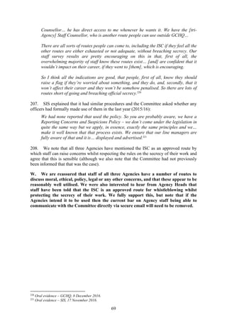 69
Counsellor… he has direct access to me whenever he wants it. We have the [tri-
Agency] Staff Counsellor, who is another route people can use outside GCHQ…
There are all sorts of routes people can come to, including the ISC if they feel all the
other routes are either exhausted or not adequate, without breaching secrecy. Our
staff survey results are pretty encouraging on this in that, first of all, the
overwhelming majority of staff know these routes exist… [and] are confident that it
wouldn’t impact on their career, if they went to [them], which is encouraging.
So I think all the indications are good, that people, first of all, know they should
raise a flag if they’re worried about something, and they do, and, secondly, that it
won’t affect their career and they won’t be somehow penalised. So there are lots of
routes short of going and breaching official secrecy.220
207. SIS explained that it had similar procedures and the Committee asked whether any
officers had formally made use of them in the last year (2015/16):
We had none reported that used the policy. So you are probably aware, we have a
Reporting Concerns and Suspicions Policy – we don’t come under the legislation in
quite the same way but we apply, in essence, exactly the same principles and we…
make it well known that that process exists. We ensure that our line managers are
fully aware of that and it is… displayed and advertised.221
208. We note that all three Agencies have mentioned the ISC as an approved route by
which staff can raise concerns whilst respecting the rules on the secrecy of their work and
agree that this is sensible (although we also note that the Committee had not previously
been informed that that was the case).
W. We are reassured that staff of all three Agencies have a number of routes to
discuss moral, ethical, policy, legal or any other concerns, and that these appear to be
reasonably well utilised. We were also interested to hear from Agency Heads that
staff have been told that the ISC is an approved route for whistleblowing whilst
protecting the secrecy of their work. We fully support this, but note that if the
Agencies intend it to be used then the current bar on Agency staff being able to
communicate with the Committee directly via secure email will need to be removed.
220
Oral evidence – GCHQ, 8 December 2016.
221
Oral evidence – SIS, 17 November 2016.
 