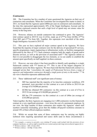 70
Contractors
209. The Committee has for a number of years questioned the Agencies on their use of
contractors and consultants. When the Committee last investigated this matter in detail, in
2011, we found that the Agencies spent £400m per year on contractors and consultants. At
the time this represented approximately 20% of the Single Intelligence Account and the
Committee expressed concern that such a high level of spend may not ensure value for
money in the long term.
210. However, reliance on outside contractors has continued to grow. The Agencies’
total contract spend in 2015/16 was £1,223m, made up of £***m from GCHQ, £***m
from MI5 and £***m from SIS. Together, this represents over one-third of the entire
Single Intelligence Account in 2015/16.
211. This year we have explored all major contract spend in the Agencies. We have
found that the majority of major contracts were for the delivery of specialised IT services,
specific programmes, major engineering or infrastructure works, or facilities management
(delivered by the likes of ***). Such contracts comprise both the supply of goods and/or
discrete services, as well as the provision of associated staff.222
The Agencies inform us
that it is not possible to disaggregate the two elements, so we are unable to establish the
amount spent specifically on staff supplied via these contracts.
212. However, one area where it has been possible to identify such spending is a single
framework contract with *** known as ***. This is one of the largest categories of
expenditure across the three Agencies. We have been told that this framework contract is a
managed service that “consolidates the supply of Professional Services from a range of
agencies and independent contractors through a single point of entry to the market”.223
In
our view it therefore represents additional staff.
213. These ‘additional staff’ cost significant sums of money:
 MI5 has reported that the majority of its time-hire contractor workforce, 470
personnel, were provided via this contract at a cost of £63m in 2015/16 (an
average of £134,000 per person).
 GCHQ has obtained 494 contractors via this contract at a cost of £71m in
2015/16 (an average of £144,000 per person).224
 SIS has 279 contractors via this contract at a cost of £40m (an average of
£143,000 per person).
Taken together, the three Agencies are engaging over 1,000 contractors via this framework
contract at a very significant premium – over twice the cost of a permanent employee. In
our view, the large number of these contractors also renders the Agencies’ stated staff
numbers somewhat misleading, given that this hidden off-payroll workforce amounts to
around 10% of their official employee numbers.
214. Whilst we accept that some of these contractors may be carrying out highly
technical roles requiring specialised and scarce skills (and in those circumstances a
222
For example, a contract to provide a new desktop IT system could include both the provision of new
computer hardware, as well as staff to install the new system and provide long-term technical support for it.
223
Written evidence – MI5, 18 July 2016.
224
Written evidence – GCHQ, 18 July 2016.
 