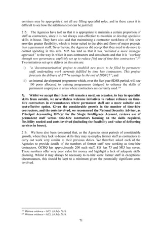 71
premium may be appropriate), not all are filling specialist roles, and in these cases it is
difficult to see how the additional cost can be justified.
215. The Agencies have told us that it is appropriate to maintain a certain proportion of
staff as contractors, since it is not always cost-effective to maintain or develop specialist
skills in house. They have also said that maintaining a contractor workforce of this size
provides greater flexibility, which is better suited to the ebbs and flows of major projects
than a permanent staff. Nevertheless, the Agencies did accept that they need to do more to
control spending in this area. MI5 has told us that it has “initiated a more strategic
approach” to the way in which it uses contractors and consultants and that it is “working
through new governance, explicitly set up to reduce [its] use of time hire contractors”.225
Two initiatives set up to deliver on this aim are:
i) “a ‘decontractorisation’ project to establish new posts, to be filled by permanent
staff, undertaking work currently fulfilled by time hire contractors. This project
forecasts the delivery of £***m savings by the end of 2020/21”; and
ii) an internal development programme which, over the five-year SDSR period, will see
100 posts allocated to training programmes designed to enhance the skills of
permanent employees in areas where contractors are currently used.226
X. Whilst we accept that there will remain a need, on occasion, to buy in specialist
skills from outside, we nevertheless welcome initiatives to reduce reliance on time-
hire contractors in circumstances where permanent staff are a more suitable and
cost-effective option. Given the considerable growth in the number of time-hire
contractors, and the costs involved, we recommend the National Security Adviser, as
Principal Accounting Officer for the Single Intelligence Account, reviews use of
permanent staff versus time-hire contractors focusing on the skills required,
flexibility needed and costs involved (including the feasibility and value of delivering
services in house).
216. We have also been concerned that, as the Agencies enter periods of considerable
growth, where they lack in-house skills they may re-employ former staff as contractors to
carry out work very similar to their previous duties. We therefore asked each of the
Agencies to provide details of the numbers of former staff now working as time-hire
contractors. GCHQ has approximately 200 such staff, SIS has 73 and MI5 has seven.
These numbers offer very poor value for money and highlight a lack of adequate skills
planning. Whilst it may always be necessary to re-hire some former staff in exceptional
circumstances, this should be kept to a minimum given the potentially significant costs
involved.
225
Written evidence – MI5, 18 July 2016.
226
Written evidence – MI5, 18 July 2016.
 
