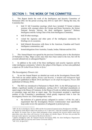 1
SECTION 1: THE WORK OF THE COMMITTEE
1. This Report details the work of the Intelligence and Security Committee of
Parliament (ISC) for the period covering July 2016 to April 2017. During this time, the
Committee has:
 held 21 full Committee meetings which have included 19 formal evidence
sessions with, amongst others, the Foreign and Home Secretaries, the former
National Security Adviser, the three intelligence Agencies,2
Defence
Intelligence and the Acting Chair of the Joint Intelligence Committee;
 held 20 other meetings;
 visited the Agencies and other parts of the intelligence community for
briefings on six occasions;
 held bilateral discussions with those in the American, Canadian and French
intelligence communities; and
 hosted delegations from Australia, Canada, Jordan, Pakistan and the USA.
2. This Annual Report was agreed by the previous Committee prior to the dissolution
of Parliament in May. Major events since then have been noted in the text, but will be
covered substantively in subsequent Reports.3
3. In addition to the work of the three intelligence and security Agencies and the
wider intelligence community,4
which is the subject of this Report, we have also published
a report on UK Lethal Drone Strikes in Syria.5
The Investigatory Powers Act
4. In our last Annual Report we detailed our work on the Investigatory Powers Bill.
This built on our earlier reports, Privacy and Security: A modern and transparent legal
framework (published in March 2015) and Report on the draft Investigatory Powers Bill
(published in February 2016).
5. The Bill was introduced to Parliament in March 2016. As the Bill progressed, we
tabled a significant number of amendments, starting with 21 individual amendments at
report stage in the House of Commons. In the House of Lords we tabled nine amendments
at committee stage and three at report stage. The Government accepted a significant
number of this Committee’s amendments, which greatly improved what is now the
Investigatory Powers Act. Chief amongst these were:
 the inclusion of a general privacy safeguard in section 1 of the Act, and a
requirement that the Investigatory Powers Commissioner must specifically
keep under review the operation of safeguards to protect privacy;
2
MI5, the Secret Intelligence Service (SIS) and the Government Communications Headquarters (GCHQ).
3
The majority of this Report reflects the position as at 27 April 2017, when the Committee agreed the text of
the Report. In certain cases we have noted subsequent events, primarily the terrorist attacks which have
taken place since then; these will, however, be the subject of a further Report. We have also provided the
most up-to-date Agencies’ assessment of the threat in Section 2.
4
Defence Intelligence (DI), the National Security Secretariat (NSS), the Joint Intelligence Organisation
(JIO) and the Office for Security and Counter-Terrorism (OSCT).
5
HC 1152, 26 April 2017.
 