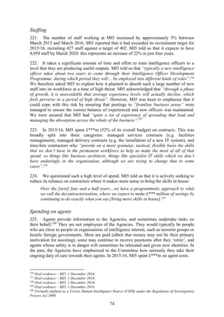 74
Staffing
221. The number of staff working at MI5 increased by approximately 5% between
March 2015 and March 2016. MI5 reported that it had exceeded its recruitment target for
2015/16, recruiting 427 staff against a target of 402. MI5 told us that it expects to have
4,950 staff by March 2020: this represents an increase of 22% in just four years.
222. It takes a significant amount of time and effort to train intelligence officers to a
level that they are producing useful outputs. MI5 told us that “typically a new intelligence
officer takes about two years to come through their Intelligence Officer Development
Programme, during which period they will… be employed into different kinds of roles”.236
We therefore asked MI5 to explain how it planned to absorb such a large number of new
staff into its workforce at a time of high threat. MI5 acknowledged that “through a phase
of growth, it is unavoidable that average experience levels will actually decline, which
feels perverse in a period of high threat”. However, MI5 was keen to emphasise that it
could cope with this risk by ensuring that postings to “frontline business areas” were
managed to ensure the correct balance of experienced and new officers was maintained.
We were assured that MI5 had “quite a lot of experience of spreading that load and
managing the absorption across the whole of the business”.237
223. In 2015/16, MI5 spent £***m (52% of its overall budget) on contracts. This was
broadly split into three categories: managed services contracts (e.g. facilities
management), managed delivery contracts (e.g. the installation of a new IT system), and
time-hire contractors who “provide on a more granular, tactical, flexible basis the skills
that we don’t have in the permanent workforce to help us make the most of all of that
spend; so things like business architects, things like specialist IT skills which we don’t
have enduringly in the organisation, although we are trying to change that in some
cases”.238
224. We questioned such a high level of spend. MI5 told us that it is actively seeking to
reduce its reliance on contractors where it makes more sense to bring the skills in house:
Over the [next] four and a half years…we have a programmatic approach to what
we call the decontractorisation, where we expect to make £*** million of savings by
continuing to do exactly what you say [bring more skills in house].239
Spending on agents
225. Agents provide information to the Agencies, and sometimes undertake tasks on
their behalf.240
They are not employees of the Agencies. They would typically be people
who are close to people or organisations of intelligence interest, such as terrorist groups or
hostile foreign governments. Most are paid (albeit that money may not be their primary
motivation for assisting), some may continue to receive payments after they ‘retire’, and
agents whose safety is in danger will sometimes be relocated and given new identities. In
the past, the Agencies have emphasised to the Committee how seriously they take their
ongoing duty of care towards their agents. In 2015/16, MI5 spent £***m on agent costs.
236
Oral evidence – MI5, 1 December 2016.
237
Oral evidence – MI5, 1 December 2016.
238
Oral evidence – MI5, 1 December 2016.
239
Oral evidence – MI5, 1 December 2016.
240
Formally defined as a Covert Human Intelligence Source (CHIS) under the Regulation of Investigatory
Powers Act 2000.
 