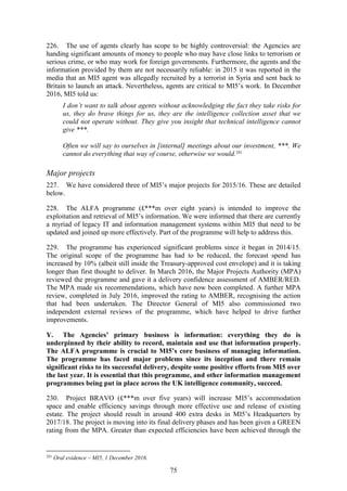 75
226. The use of agents clearly has scope to be highly controversial: the Agencies are
handing significant amounts of money to people who may have close links to terrorism or
serious crime, or who may work for foreign governments. Furthermore, the agents and the
information provided by them are not necessarily reliable: in 2015 it was reported in the
media that an MI5 agent was allegedly recruited by a terrorist in Syria and sent back to
Britain to launch an attack. Nevertheless, agents are critical to MI5’s work. In December
2016, MI5 told us:
I don’t want to talk about agents without acknowledging the fact they take risks for
us, they do brave things for us, they are the intelligence collection asset that we
could not operate without. They give you insight that technical intelligence cannot
give ***.
Often we will say to ourselves in [internal] meetings about our investment, ***. We
cannot do everything that way of course, otherwise we would.241
Major projects
227. We have considered three of MI5’s major projects for 2015/16. These are detailed
below.
228. The ALFA programme (£***m over eight years) is intended to improve the
exploitation and retrieval of MI5’s information. We were informed that there are currently
a myriad of legacy IT and information management systems within MI5 that need to be
updated and joined up more effectively. Part of the programme will help to address this.
229. The programme has experienced significant problems since it began in 2014/15.
The original scope of the programme has had to be reduced, the forecast spend has
increased by 10% (albeit still inside the Treasury-approved cost envelope) and it is taking
longer than first thought to deliver. In March 2016, the Major Projects Authority (MPA)
reviewed the programme and gave it a delivery confidence assessment of AMBER/RED.
The MPA made six recommendations, which have now been completed. A further MPA
review, completed in July 2016, improved the rating to AMBER, recognising the action
that had been undertaken. The Director General of MI5 also commissioned two
independent external reviews of the programme, which have helped to drive further
improvements.
Y. The Agencies’ primary business is information: everything they do is
underpinned by their ability to record, maintain and use that information properly.
The ALFA programme is crucial to MI5’s core business of managing information.
The programme has faced major problems since its inception and there remain
significant risks to its successful delivery, despite some positive efforts from MI5 over
the last year. It is essential that this programme, and other information management
programmes being put in place across the UK intelligence community, succeed.
230. Project BRAVO (£***m over five years) will increase MI5’s accommodation
space and enable efficiency savings through more effective use and release of existing
estate. The project should result in around 400 extra desks in MI5’s Headquarters by
2017/18. The project is moving into its final delivery phases and has been given a GREEN
rating from the MPA. Greater than expected efficiencies have been achieved through the
241
Oral evidence – MI5, 1 December 2016.
 
