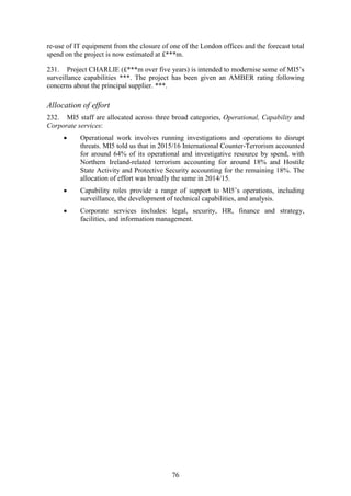 76
re-use of IT equipment from the closure of one of the London offices and the forecast total
spend on the project is now estimated at £***m.
231. Project CHARLIE (£***m over five years) is intended to modernise some of MI5’s
surveillance capabilities ***. The project has been given an AMBER rating following
concerns about the principal supplier. ***.
Allocation of effort
232. MI5 staff are allocated across three broad categories, Operational, Capability and
Corporate services:
 Operational work involves running investigations and operations to disrupt
threats. MI5 told us that in 2015/16 International Counter-Terrorism accounted
for around 64% of its operational and investigative resource by spend, with
Northern Ireland-related terrorism accounting for around 18% and Hostile
State Activity and Protective Security accounting for the remaining 18%. The
allocation of effort was broadly the same in 2014/15.
 Capability roles provide a range of support to MI5’s operations, including
surveillance, the development of technical capabilities, and analysis.
 Corporate services includes: legal, security, HR, finance and strategy,
facilities, and information management.
 