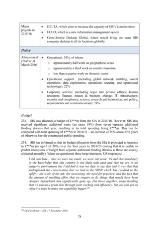 78
Major
projects in
2015/16
 DELTA, which aims to increase the capacity of SIS’s London estate
 ECHO, which is a new information management system
 Cross-Served Desktop Global, which would bring the same SIS
computer desktop to all its locations globally
Policy
Allocation of
effort at 31
March 2016
 Operational: 39%, of whom:
o approximately half work on geographical areas
o approximately a third work on counter-terrorism
o less than a quarter work on thematic issues
 Operational support (including global network enabling, covert
operations, data exploitation, operational security, and operational
technology): 22%
 Corporate services (including legal and private offices; human
resources; finance, estates & business change; IT infrastructure;
security and compliance; science, research and innovation; and policy,
requirements and communications): 39%
Budget
233. SIS was allocated a budget of £***m from the SIA in 2015/16. However, SIS also
received significant additional sums (an extra 19%) from seven separate additional
funding streams that year, resulting in its total spending being £***m. This can be
compared with total spending of £***m in 2010/11 – an increase of 25% across five years
of otherwise heavily constrained public spending.
234. SIS has informed us that its budget allocation from the SIA is projected to increase
to £***m (an uplift of 28%) over the four years to 2019/20 (noting that it is unable to
predict allocations of budget from separate additional funding streams as these are usually
allocated annually). When we questioned these large increases, SIS responded:
I did conclude… that we were too small, we were sub scale. We did that absolutely
in the knowledge that this country is not flush with cash and that we are in an
austerity environment but I did feel it was my duty to say that and it was that that
underpinned the conversation that we had in the SDSR which has resulted in the
uplift… the scale of the ask, the increasing, the need for presence, and the fact that
the amount of enabling effort that we require to do things that would have been
cheaper beforehand has significantly gone up. Put those together, understanding
that we can do a great deal through joint working and efficiency, but you still get an
objective need to make our capability bigger.246
246
Oral evidence – SIS, 17 November 2016.
 