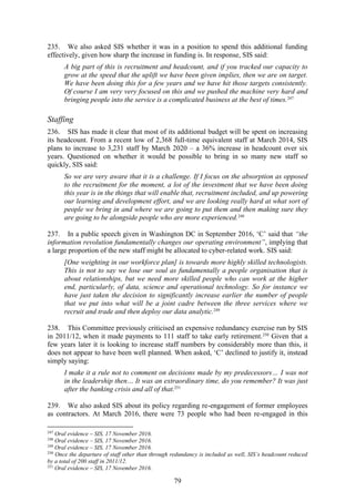 79
235. We also asked SIS whether it was in a position to spend this additional funding
effectively, given how sharp the increase in funding is. In response, SIS said:
A big part of this is recruitment and headcount, and if you tracked our capacity to
grow at the speed that the uplift we have been given implies, then we are on target.
We have been doing this for a few years and we have hit those targets consistently.
Of course I am very very focused on this and we pushed the machine very hard and
bringing people into the service is a complicated business at the best of times.247
Staffing
236. SIS has made it clear that most of its additional budget will be spent on increasing
its headcount. From a recent low of 2,368 full-time equivalent staff at March 2014, SIS
plans to increase to 3,231 staff by March 2020 – a 36% increase in headcount over six
years. Questioned on whether it would be possible to bring in so many new staff so
quickly, SIS said:
So we are very aware that it is a challenge. If I focus on the absorption as opposed
to the recruitment for the moment, a lot of the investment that we have been doing
this year is in the things that will enable that, recruitment included, and up powering
our learning and development effort, and we are looking really hard at what sort of
people we bring in and where we are going to put them and then making sure they
are going to be alongside people who are more experienced.248
237. In a public speech given in Washington DC in September 2016, ‘C’ said that “the
information revolution fundamentally changes our operating environment”, implying that
a large proportion of the new staff might be allocated to cyber-related work. SIS said:
[One weighting in our workforce plan] is towards more highly skilled technologists.
This is not to say we lose our soul as fundamentally a people organisation that is
about relationships, but we need more skilled people who can work at the higher
end, particularly, of data, science and operational technology. So for instance we
have just taken the decision to significantly increase earlier the number of people
that we put into what will be a joint cadre between the three services where we
recruit and trade and then deploy our data analytic.249
238. This Committee previously criticised an expensive redundancy exercise run by SIS
in 2011/12, when it made payments to 111 staff to take early retirement.250
Given that a
few years later it is looking to increase staff numbers by considerably more than this, it
does not appear to have been well planned. When asked, ‘C’ declined to justify it, instead
simply saying:
I make it a rule not to comment on decisions made by my predecessors… I was not
in the leadership then… It was an extraordinary time, do you remember? It was just
after the banking crisis and all of that.251
239. We also asked SIS about its policy regarding re-engagement of former employees
as contractors. At March 2016, there were 73 people who had been re-engaged in this
247
Oral evidence – SIS, 17 November 2016.
248
Oral evidence – SIS, 17 November 2016.
249
Oral evidence – SIS, 17 November 2016.
250
Once the departure of staff other than through redundancy is included as well, SIS’s headcount reduced
by a total of 200 staff in 2011/12.
251
Oral evidence – SIS, 17 November 2016.
 