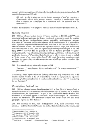 80
manner, with the average interval between leaving and re-joining as a contractor being 33
months. On this subject, SIS said:
SIS policy is that it does not engage former members of staff as contractors.
Exceptionally, when a hiring manager considers that there is no alternative other
than to engage an ex-employee for a contractor role, the proposal may be
considered.252
We note that three of the 73 re-employed staff had taken redundancy payments from SIS.
Spending on agents
240. SIS has informed us that it spent £***m on agent fees in 2015/16, and £***m on
operational and agent expenses (the former consists of payments to agents for services
rendered, and the latter consists of other expenses incurred by – and in running – agents).
Given that SIS’s primary intelligence-collecting role is running agents, it is unsurprising
that a significant proportion of its non-staff costs are related to this. In terms of agent fees,
SIS has informed us that “the amounts that agents receive will range from hundreds of
thousands of pounds to zero”, with the highest single amount paid to an agent in 2015/16
being £***.253
However, SIS has pointed out that the benefits provided by agents’
intelligence can be very substantial, meaning even large agent-related costs can represent
good value for money. ‘C’ explained that whilst it can be a lot of money it must be looked
at “in the context of the countervailing benefit”. He noted that certain operations, which
are based on agents, allow the Government to make significant savings elsewhere (for
example, ***).254
241. It is not only current agents who are paid by SIS:
There are *** retired agents that are still being paid. The average amount is £***
per annum.255
Additionally, where agents are at risk of being uncovered, they sometimes need to be
resettled by SIS (whether in the UK or elsewhere) “which is a significant and expensive
undertaking”; SIS informed us that its resettlement team has looked after *** cases during
the last five years.256
Organisational Design Review
242. SIS has informed us that, from December 2015 to June 2016, it “engaged with a
team of consultants to review our current structures and ways of working, and to produce
recommendations for improvements” as part of its Organisational Design Review. The
main result of this review appears to have been a major restructuring of SIS’s Directorate-
General for Operations. This Directorate-General had hitherto been split into three
geographic regions and three themes.257
243. SIS informed us that, from mid-September 2016, these Directorates were
abolished – and the Directorate-General has instead been based around the intelligence
252
Written evidence – SIS, 5 January 2017.
253
Oral evidence – SIS, 17 November 2016.
254
Oral evidence – SIS, 17 November 2016.
255
Written evidence – SIS, 5 January 2017.
256
Oral evidence – SIS, 17 November 2016.
257
These were: ***; Cyber and ***; Counter Proliferation ***; Counter-Terrorism; ***; and ***.
 