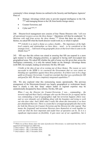 81
community’s three strategic themes (as outlined in the Security and Intelligence Agencies’
Plan) of:
 Strategic Advantage (which aims to provide targeted intelligence to the UK,
*** and managing threats to the UK from hostile foreign states);
 Counter-Terrorism; and
 Cyber and ***.258
244. Director-level management now consists of four Theme Directors who “will own
all operational resource across the three themes”. Operations will then be conducted “by
Missions with staff from across the three themes”.259
Given that there are only three
themes, we asked SIS what the fourth director would work on, to which it replied:
*** [which] is as much a theme as a place, frankly… The importance of the high-
level contacts and relationships we have there… need… to be considered at the
strategic level… I did need strong geographic focus at that level when it came to the
Middle East.260
245. SIS says that this reform was aimed at ensuring that SIS can respond in a more
agile manner to swiftly changing priorities, as opposed to having staff stove-piped into
geographical areas. We asked SIS whether the split of areas was fair given that, across the
intelligence community, it is only the natural leader on the Strategic Advantage theme
(with MI5, for example, leading on terrorism). On this, SIS said:
I bridle at the idea of any of us owning one of these themes. The reason we were
successful in the SDSR is we convinced the Government that we were intent on
blending our capabilities against these three priorities. So if there were to be a huge
uplift on [Counter-Terrorism], I would not conclude that that was a problem for SIS
and good for MI5. We have completely integrated capabilities.261
246. We also explored what this restructuring means operationally. The previous
arrangement of the Directorate-General was largely geographical or workstream based;
there is clearly a risk that ‘deep’ subject matter or regional expertise may be
unintentionally dissipated by these reforms. On this, SIS said:
When I was the Director for Counter-Terrorism, I was… commanding… the
terrorist stuff and then I had a colleague who was the Director for [a region] and he
was commanding a load of [geographic] stuff, but terrorism happens [there too],
and we were distantly sort of fiddling about with the boundary and trying to work
out who does what. And I think what I really like about this innovation is we have
just abandoned that now. There is a team that is arranged geographically that works
for both the Director for Counter-Terrorism and the Director for [the region]. That
means the [regional] and terrorism Directors have themselves to work together to
work out what the most important and useful lines of operation can be. So it is a
significant improvement on flexibility. It gets more out of our capabilities, but it
258
Whilst two of these themes share the name of predecessor Directorates, we understand that they will be
organised and managed very differently.
259
Oral evidence – SIS, 17 November 2016.
260
Oral evidence – SIS, 17 November 2016.
261
Oral evidence – SIS, 17 November 2016.
 