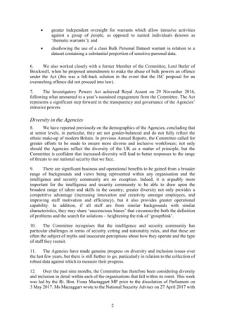 2
 greater independent oversight for warrants which allow intrusive activities
against a group of people, as opposed to named individuals (known as
‘thematic warrants’); and
 disallowing the use of a class Bulk Personal Dataset warrant in relation to a
dataset containing a substantial proportion of sensitive personal data.
6. We also worked closely with a former Member of the Committee, Lord Butler of
Brockwell, when he proposed amendments to make the abuse of bulk powers an offence
under the Act (this was a fall-back solution in the event that the ISC proposal for an
overarching offence did not proceed into law).
7. The Investigatory Powers Act achieved Royal Assent on 29 November 2016,
following what amounted to a year’s sustained engagement from the Committee. The Act
represents a significant step forward in the transparency and governance of the Agencies’
intrusive powers.
Diversity in the Agencies
8. We have reported previously on the demographics of the Agencies, concluding that
at senior levels, in particular, they are not gender-balanced and do not fully reflect the
ethnic make-up of modern Britain. In previous Annual Reports, the Committee called for
greater efforts to be made to ensure more diverse and inclusive workforces; not only
should the Agencies reflect the diversity of the UK as a matter of principle, but the
Committee is confident that increased diversity will lead to better responses to the range
of threats to our national security that we face.
9. There are significant business and operational benefits to be gained from a broader
range of backgrounds and views being represented within any organisation and the
intelligence and security community are no exception. Indeed, it is arguably more
important for the intelligence and security community to be able to draw upon the
broadest range of talent and skills in the country; greater diversity not only provides a
competitive advantage (increasing innovation and creativity amongst employees, and
improving staff motivation and efficiency), but it also provides greater operational
capability. In addition, if all staff are from similar backgrounds with similar
characteristics, they may share ‘unconscious biases’ that circumscribe both the definition
of problems and the search for solutions – heightening the risk of ‘groupthink’.
10. The Committee recognises that the intelligence and security community has
particular challenges in terms of security vetting and nationality rules, and that these are
often the subject of myths and inaccurate perceptions about how they operate and the type
of staff they recruit.
11. The Agencies have made genuine progress on diversity and inclusion issues over
the last few years, but there is still further to go, particularly in relation to the collection of
robust data against which to measure their progress.
12. Over the past nine months, the Committee has therefore been considering diversity
and inclusion in detail within each of the organisations that fall within its remit. This work
was led by the Rt. Hon. Fiona Mactaggart MP prior to the dissolution of Parliament on
3 May 2017. Ms Mactaggart wrote to the National Security Adviser on 27 April 2017 with
 