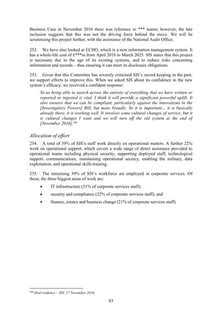 83
Business Case in November 2016 there was reference to *** teams; however, the late
inclusion suggests that this was not the driving force behind the move. We will be
scrutinising this project further, with the assistance of the National Audit Office.
252. We have also looked at ECHO, which is a new information management system. It
has a whole-life cost of £***m from April 2016 to March 2025. SIS states that this project
is necessary due to the age of its existing systems, and to reduce risks concerning
information and records – thus ensuring it can meet its disclosure obligations.
253. Given that this Committee has severely criticised SIS’s record keeping in the past,
we support efforts to improve this. When we asked SIS about its confidence in the new
system’s efficacy, we received a confident response:
So us being able to search across the entirety of everything that we have written or
reported or ingested is vital. I think it will provide a significant powerful uplift. It
also ensures that we can be compliant, particularly against the innovations in the
[Investigatory Powers] Bill, but more broadly. So it is important… it is basically
already there, it is working well. It involves some cultural changes of service, but it
is cultural changes I want and we will turn off the old system at the end of
[November 2016].266
Allocation of effort
254. A total of 39% of SIS’s staff work directly on operational matters. A further 22%
work on operational support, which covers a wide range of direct assistance provided to
operational teams including physical security, supporting deployed staff, technological
support, communications, maintaining operational secrecy, enabling the military, data
exploitation, and operational skills training.
255. The remaining 39% of SIS’s workforce are employed in corporate services. Of
these, the three biggest areas of work are:
 IT infrastructure (31% of corporate services staff);
 security and compliance (22% of corporate services staff); and
 finance, estates and business change (21% of corporate services staff).
266
Oral evidence – SIS, 17 November 2016.
 